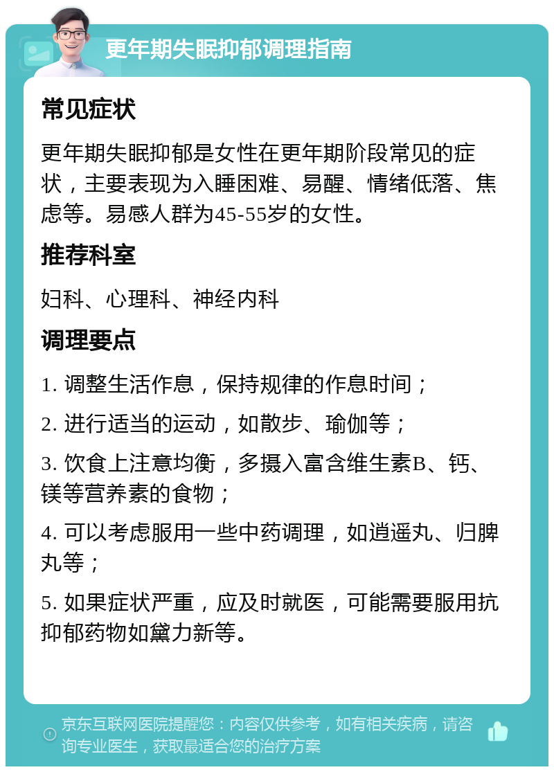 更年期失眠抑郁调理指南 常见症状 更年期失眠抑郁是女性在更年期阶段常见的症状，主要表现为入睡困难、易醒、情绪低落、焦虑等。易感人群为45-55岁的女性。 推荐科室 妇科、心理科、神经内科 调理要点 1. 调整生活作息，保持规律的作息时间； 2. 进行适当的运动，如散步、瑜伽等； 3. 饮食上注意均衡，多摄入富含维生素B、钙、镁等营养素的食物； 4. 可以考虑服用一些中药调理，如逍遥丸、归脾丸等； 5. 如果症状严重，应及时就医，可能需要服用抗抑郁药物如黛力新等。