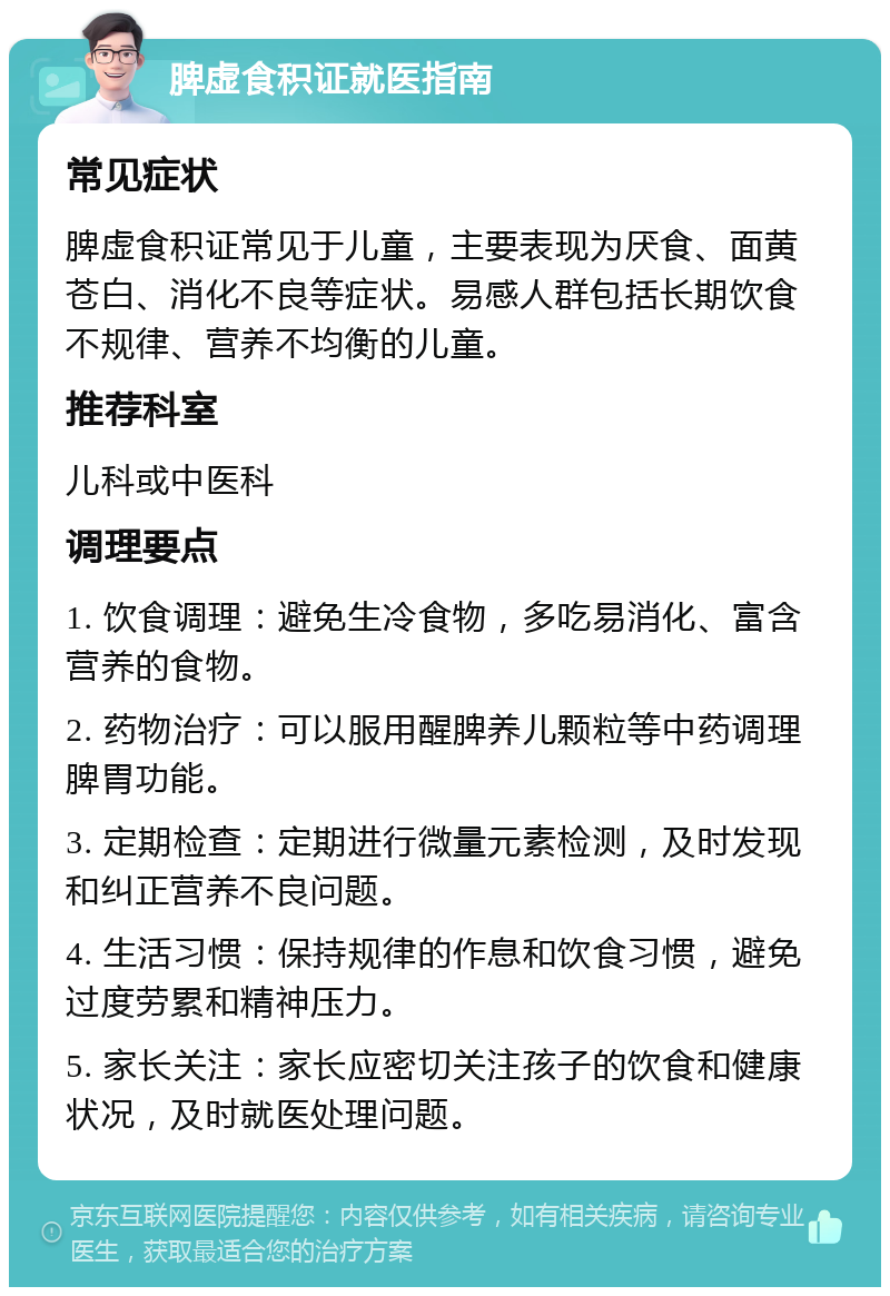 脾虚食积证就医指南 常见症状 脾虚食积证常见于儿童，主要表现为厌食、面黄苍白、消化不良等症状。易感人群包括长期饮食不规律、营养不均衡的儿童。 推荐科室 儿科或中医科 调理要点 1. 饮食调理：避免生冷食物，多吃易消化、富含营养的食物。 2. 药物治疗：可以服用醒脾养儿颗粒等中药调理脾胃功能。 3. 定期检查：定期进行微量元素检测，及时发现和纠正营养不良问题。 4. 生活习惯：保持规律的作息和饮食习惯，避免过度劳累和精神压力。 5. 家长关注：家长应密切关注孩子的饮食和健康状况，及时就医处理问题。