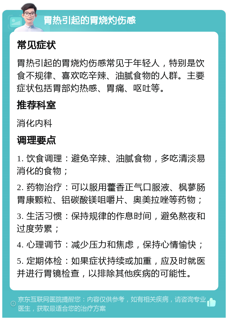 胃热引起的胃烧灼伤感 常见症状 胃热引起的胃烧灼伤感常见于年轻人，特别是饮食不规律、喜欢吃辛辣、油腻食物的人群。主要症状包括胃部灼热感、胃痛、呕吐等。 推荐科室 消化内科 调理要点 1. 饮食调理：避免辛辣、油腻食物，多吃清淡易消化的食物； 2. 药物治疗：可以服用藿香正气口服液、枫蓼肠胃康颗粒、铝碳酸镁咀嚼片、奥美拉唑等药物； 3. 生活习惯：保持规律的作息时间，避免熬夜和过度劳累； 4. 心理调节：减少压力和焦虑，保持心情愉快； 5. 定期体检：如果症状持续或加重，应及时就医并进行胃镜检查，以排除其他疾病的可能性。