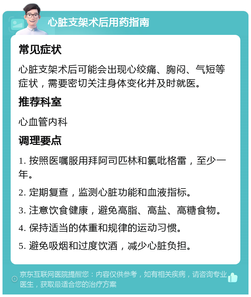 心脏支架术后用药指南 常见症状 心脏支架术后可能会出现心绞痛、胸闷、气短等症状，需要密切关注身体变化并及时就医。 推荐科室 心血管内科 调理要点 1. 按照医嘱服用拜阿司匹林和氯吡格雷，至少一年。 2. 定期复查，监测心脏功能和血液指标。 3. 注意饮食健康，避免高脂、高盐、高糖食物。 4. 保持适当的体重和规律的运动习惯。 5. 避免吸烟和过度饮酒，减少心脏负担。