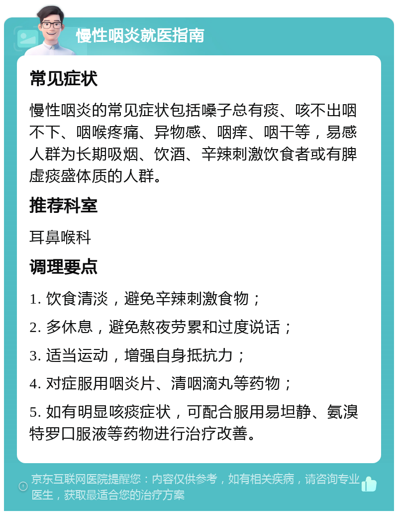 慢性咽炎就医指南 常见症状 慢性咽炎的常见症状包括嗓子总有痰、咳不出咽不下、咽喉疼痛、异物感、咽痒、咽干等，易感人群为长期吸烟、饮酒、辛辣刺激饮食者或有脾虚痰盛体质的人群。 推荐科室 耳鼻喉科 调理要点 1. 饮食清淡，避免辛辣刺激食物； 2. 多休息，避免熬夜劳累和过度说话； 3. 适当运动，增强自身抵抗力； 4. 对症服用咽炎片、清咽滴丸等药物； 5. 如有明显咳痰症状，可配合服用易坦静、氨溴特罗口服液等药物进行治疗改善。