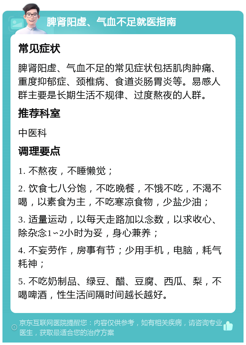 脾肾阳虚、气血不足就医指南 常见症状 脾肾阳虚、气血不足的常见症状包括肌肉肿痛、重度抑郁症、颈椎病、食道炎肠胃炎等。易感人群主要是长期生活不规律、过度熬夜的人群。 推荐科室 中医科 调理要点 1. 不熬夜，不睡懒觉； 2. 饮食七八分饱，不吃晚餐，不饿不吃，不渴不喝，以素食为主，不吃寒凉食物，少盐少油； 3. 适量运动，以每天走路加以念数，以求收心、除杂念1∽2小时为妥，身心兼养； 4. 不妄劳作，房事有节；少用手机，电脑，耗气耗神； 5. 不吃奶制品、绿豆、醋、豆腐、西瓜、梨，不喝啤酒，性生活间隔时间越长越好。