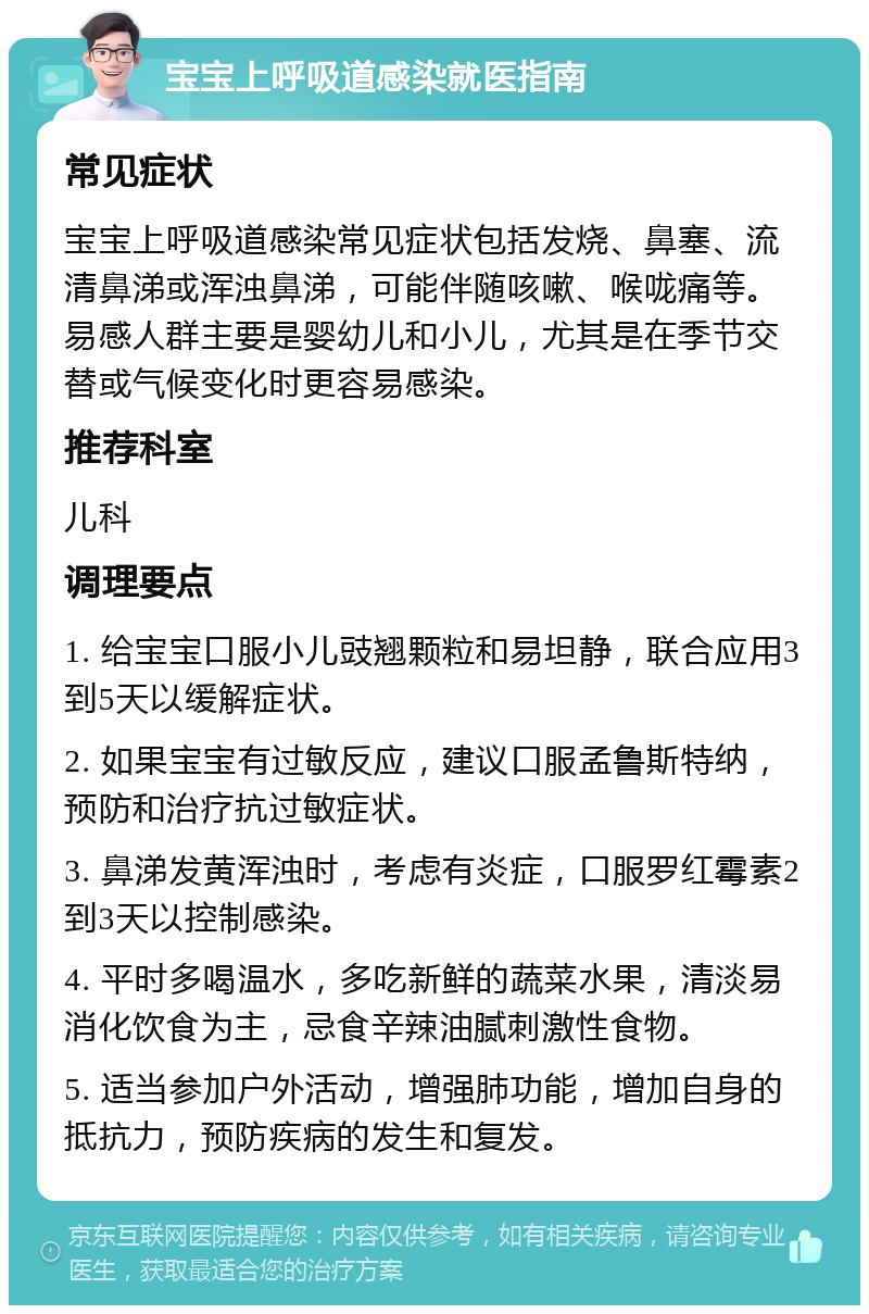 宝宝上呼吸道感染就医指南 常见症状 宝宝上呼吸道感染常见症状包括发烧、鼻塞、流清鼻涕或浑浊鼻涕，可能伴随咳嗽、喉咙痛等。易感人群主要是婴幼儿和小儿，尤其是在季节交替或气候变化时更容易感染。 推荐科室 儿科 调理要点 1. 给宝宝口服小儿豉翘颗粒和易坦静，联合应用3到5天以缓解症状。 2. 如果宝宝有过敏反应，建议口服孟鲁斯特纳，预防和治疗抗过敏症状。 3. 鼻涕发黄浑浊时，考虑有炎症，口服罗红霉素2到3天以控制感染。 4. 平时多喝温水，多吃新鲜的蔬菜水果，清淡易消化饮食为主，忌食辛辣油腻刺激性食物。 5. 适当参加户外活动，增强肺功能，增加自身的抵抗力，预防疾病的发生和复发。