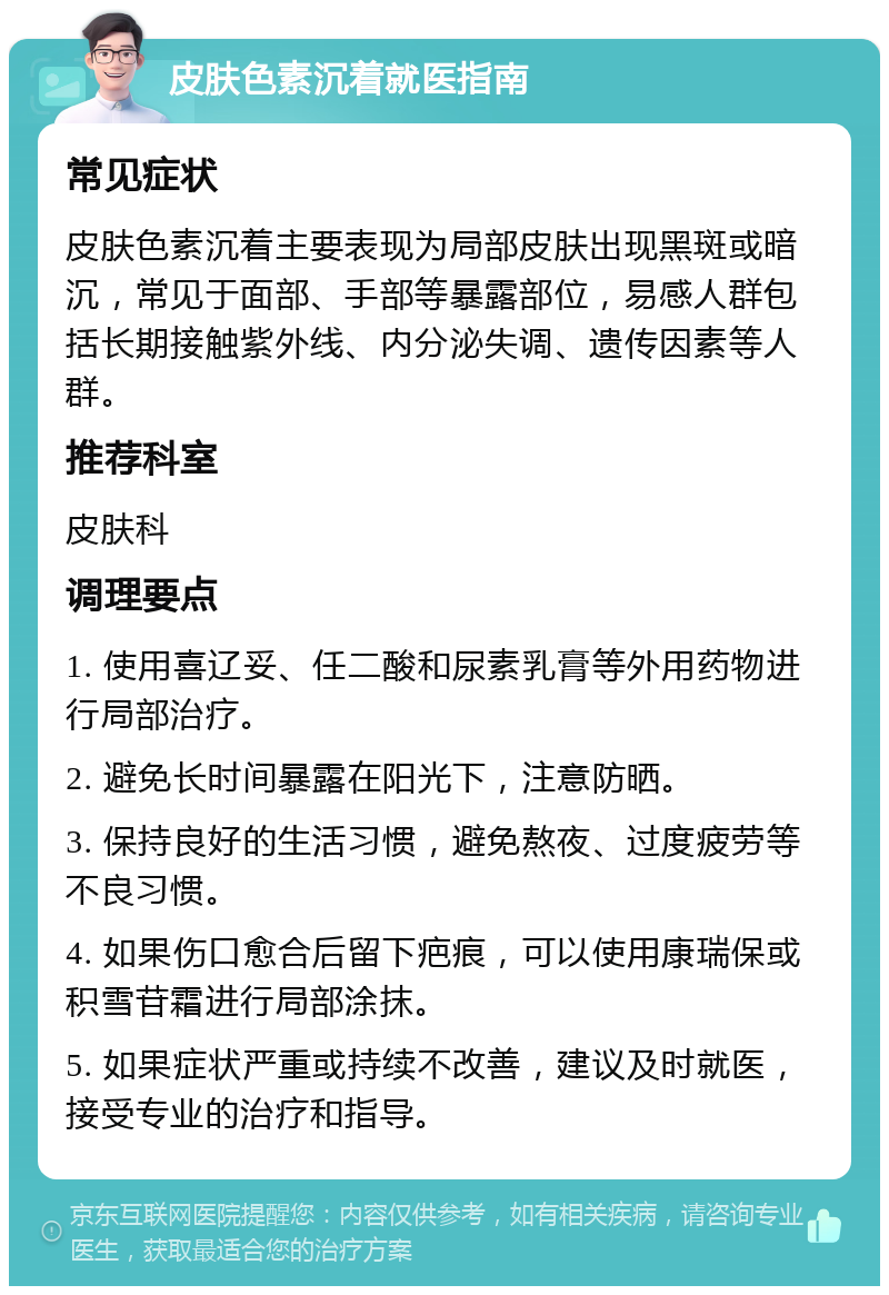 皮肤色素沉着就医指南 常见症状 皮肤色素沉着主要表现为局部皮肤出现黑斑或暗沉，常见于面部、手部等暴露部位，易感人群包括长期接触紫外线、内分泌失调、遗传因素等人群。 推荐科室 皮肤科 调理要点 1. 使用喜辽妥、任二酸和尿素乳膏等外用药物进行局部治疗。 2. 避免长时间暴露在阳光下，注意防晒。 3. 保持良好的生活习惯，避免熬夜、过度疲劳等不良习惯。 4. 如果伤口愈合后留下疤痕，可以使用康瑞保或积雪苷霜进行局部涂抹。 5. 如果症状严重或持续不改善，建议及时就医，接受专业的治疗和指导。