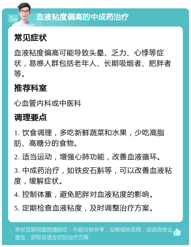 血液粘度偏高的中成药治疗 常见症状 血液粘度偏高可能导致头晕、乏力、心悸等症状，易感人群包括老年人、长期吸烟者、肥胖者等。 推荐科室 心血管内科或中医科 调理要点 1. 饮食调理，多吃新鲜蔬菜和水果，少吃高脂肪、高糖分的食物。 2. 适当运动，增强心肺功能，改善血液循环。 3. 中成药治疗，如铁皮石斛等，可以改善血液粘度，缓解症状。 4. 控制体重，避免肥胖对血液粘度的影响。 5. 定期检查血液粘度，及时调整治疗方案。