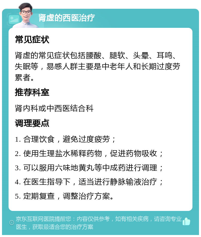 肾虚的西医治疗 常见症状 肾虚的常见症状包括腰酸、腿软、头晕、耳鸣、失眠等，易感人群主要是中老年人和长期过度劳累者。 推荐科室 肾内科或中西医结合科 调理要点 1. 合理饮食，避免过度疲劳； 2. 使用生理盐水稀释药物，促进药物吸收； 3. 可以服用六味地黄丸等中成药进行调理； 4. 在医生指导下，适当进行静脉输液治疗； 5. 定期复查，调整治疗方案。