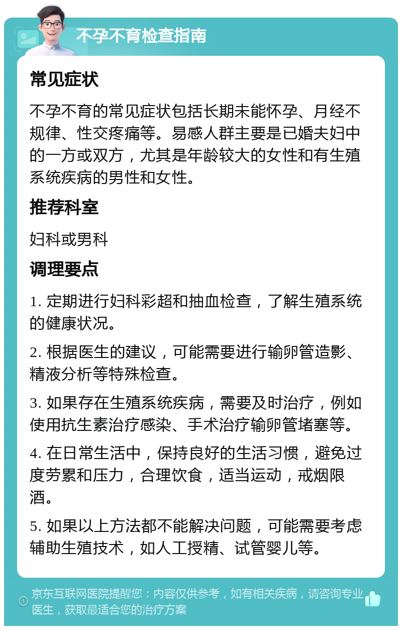 不孕不育检查指南 常见症状 不孕不育的常见症状包括长期未能怀孕、月经不规律、性交疼痛等。易感人群主要是已婚夫妇中的一方或双方，尤其是年龄较大的女性和有生殖系统疾病的男性和女性。 推荐科室 妇科或男科 调理要点 1. 定期进行妇科彩超和抽血检查，了解生殖系统的健康状况。 2. 根据医生的建议，可能需要进行输卵管造影、精液分析等特殊检查。 3. 如果存在生殖系统疾病，需要及时治疗，例如使用抗生素治疗感染、手术治疗输卵管堵塞等。 4. 在日常生活中，保持良好的生活习惯，避免过度劳累和压力，合理饮食，适当运动，戒烟限酒。 5. 如果以上方法都不能解决问题，可能需要考虑辅助生殖技术，如人工授精、试管婴儿等。