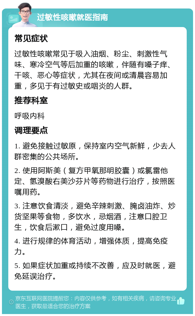 过敏性咳嗽就医指南 常见症状 过敏性咳嗽常见于吸入油烟、粉尘、刺激性气味、寒冷空气等后加重的咳嗽，伴随有嗓子痒、干咳、恶心等症状，尤其在夜间或清晨容易加重，多见于有过敏史或咽炎的人群。 推荐科室 呼吸内科 调理要点 1. 避免接触过敏原，保持室内空气新鲜，少去人群密集的公共场所。 2. 使用阿斯美（复方甲氧那明胶囊）或氯雷他定、氢溴酸右美沙芬片等药物进行治疗，按照医嘱用药。 3. 注意饮食清淡，避免辛辣刺激、腌卤油炸、炒货坚果等食物，多饮水，忌烟酒，注意口腔卫生，饮食后漱口，避免过度用嗓。 4. 进行规律的体育活动，增强体质，提高免疫力。 5. 如果症状加重或持续不改善，应及时就医，避免延误治疗。