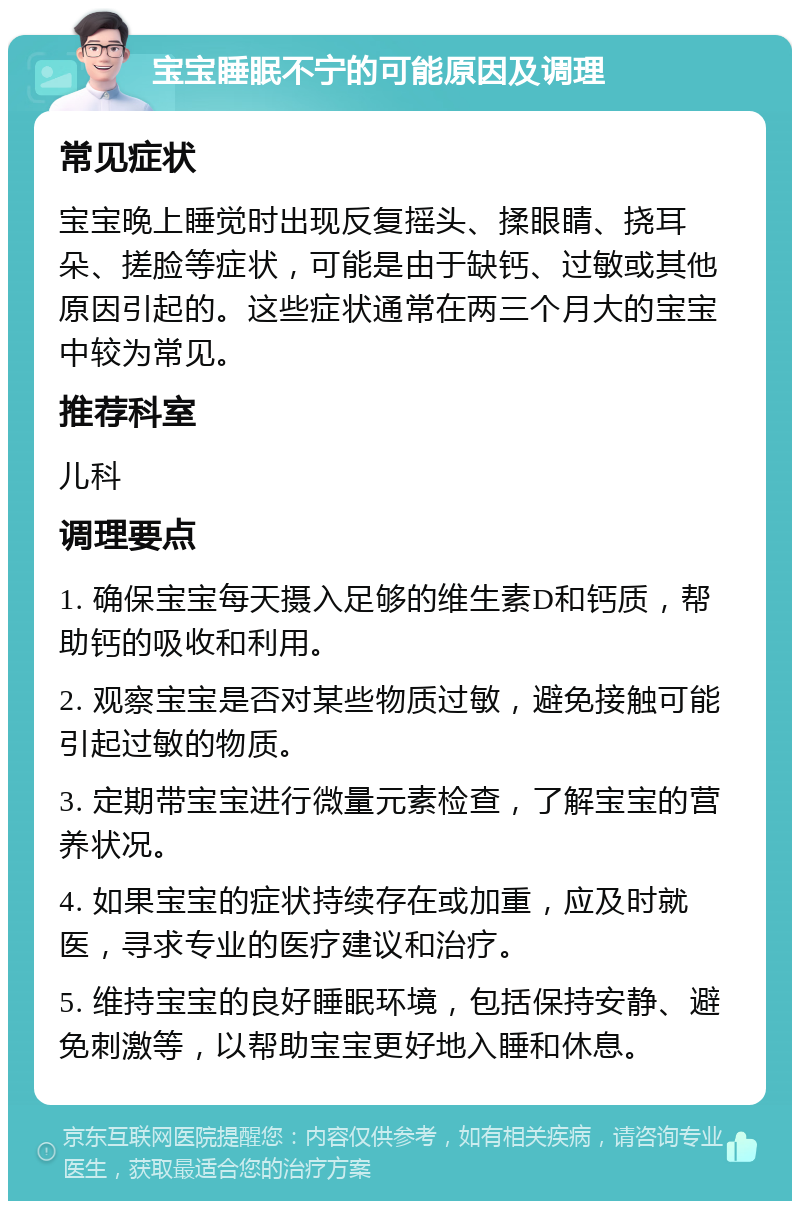 宝宝睡眠不宁的可能原因及调理 常见症状 宝宝晚上睡觉时出现反复摇头、揉眼睛、挠耳朵、搓脸等症状，可能是由于缺钙、过敏或其他原因引起的。这些症状通常在两三个月大的宝宝中较为常见。 推荐科室 儿科 调理要点 1. 确保宝宝每天摄入足够的维生素D和钙质，帮助钙的吸收和利用。 2. 观察宝宝是否对某些物质过敏，避免接触可能引起过敏的物质。 3. 定期带宝宝进行微量元素检查，了解宝宝的营养状况。 4. 如果宝宝的症状持续存在或加重，应及时就医，寻求专业的医疗建议和治疗。 5. 维持宝宝的良好睡眠环境，包括保持安静、避免刺激等，以帮助宝宝更好地入睡和休息。