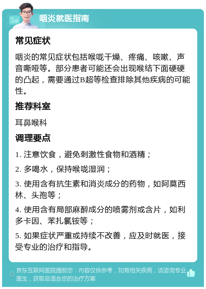 咽炎就医指南 常见症状 咽炎的常见症状包括喉咙干燥、疼痛、咳嗽、声音嘶哑等。部分患者可能还会出现喉结下面硬硬的凸起，需要通过B超等检查排除其他疾病的可能性。 推荐科室 耳鼻喉科 调理要点 1. 注意饮食，避免刺激性食物和酒精； 2. 多喝水，保持喉咙湿润； 3. 使用含有抗生素和消炎成分的药物，如阿莫西林、头孢等； 4. 使用含有局部麻醉成分的喷雾剂或含片，如利多卡因、苯扎氯铵等； 5. 如果症状严重或持续不改善，应及时就医，接受专业的治疗和指导。