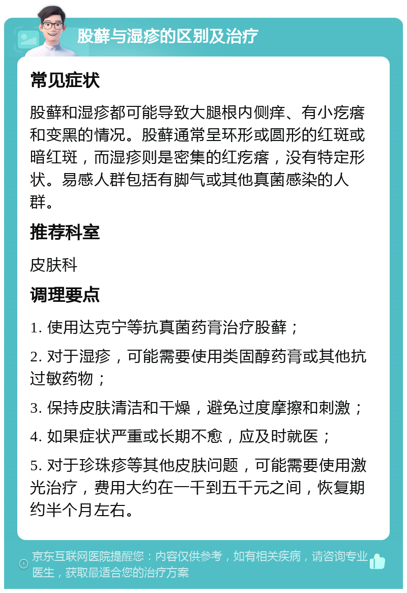 股藓与湿疹的区别及治疗 常见症状 股藓和湿疹都可能导致大腿根内侧痒、有小疙瘩和变黑的情况。股藓通常呈环形或圆形的红斑或暗红斑，而湿疹则是密集的红疙瘩，没有特定形状。易感人群包括有脚气或其他真菌感染的人群。 推荐科室 皮肤科 调理要点 1. 使用达克宁等抗真菌药膏治疗股藓； 2. 对于湿疹，可能需要使用类固醇药膏或其他抗过敏药物； 3. 保持皮肤清洁和干燥，避免过度摩擦和刺激； 4. 如果症状严重或长期不愈，应及时就医； 5. 对于珍珠疹等其他皮肤问题，可能需要使用激光治疗，费用大约在一千到五千元之间，恢复期约半个月左右。