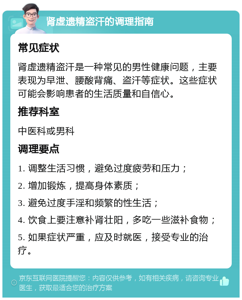 肾虚遗精盗汗的调理指南 常见症状 肾虚遗精盗汗是一种常见的男性健康问题，主要表现为早泄、腰酸背痛、盗汗等症状。这些症状可能会影响患者的生活质量和自信心。 推荐科室 中医科或男科 调理要点 1. 调整生活习惯，避免过度疲劳和压力； 2. 增加锻炼，提高身体素质； 3. 避免过度手淫和频繁的性生活； 4. 饮食上要注意补肾壮阳，多吃一些滋补食物； 5. 如果症状严重，应及时就医，接受专业的治疗。