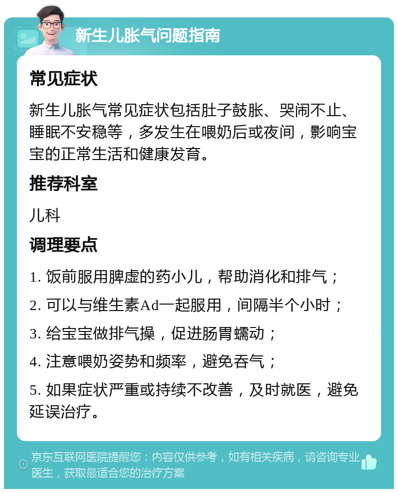 新生儿胀气问题指南 常见症状 新生儿胀气常见症状包括肚子鼓胀、哭闹不止、睡眠不安稳等，多发生在喂奶后或夜间，影响宝宝的正常生活和健康发育。 推荐科室 儿科 调理要点 1. 饭前服用脾虚的药小儿，帮助消化和排气； 2. 可以与维生素Ad一起服用，间隔半个小时； 3. 给宝宝做排气操，促进肠胃蠕动； 4. 注意喂奶姿势和频率，避免吞气； 5. 如果症状严重或持续不改善，及时就医，避免延误治疗。