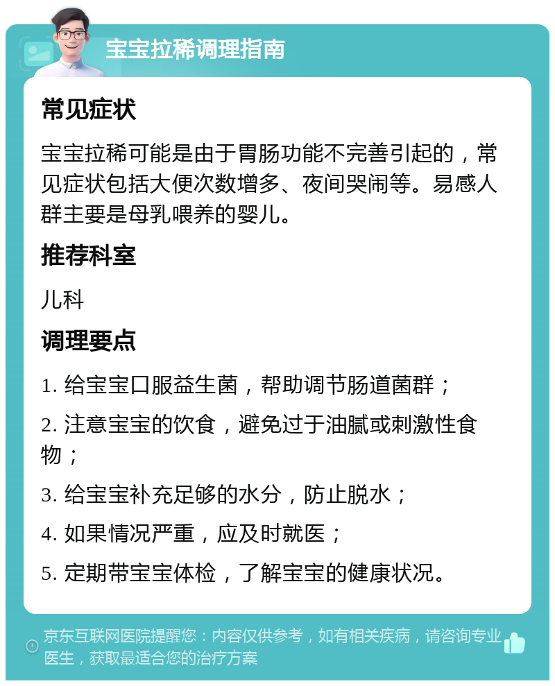 宝宝拉稀调理指南 常见症状 宝宝拉稀可能是由于胃肠功能不完善引起的，常见症状包括大便次数增多、夜间哭闹等。易感人群主要是母乳喂养的婴儿。 推荐科室 儿科 调理要点 1. 给宝宝口服益生菌，帮助调节肠道菌群； 2. 注意宝宝的饮食，避免过于油腻或刺激性食物； 3. 给宝宝补充足够的水分，防止脱水； 4. 如果情况严重，应及时就医； 5. 定期带宝宝体检，了解宝宝的健康状况。