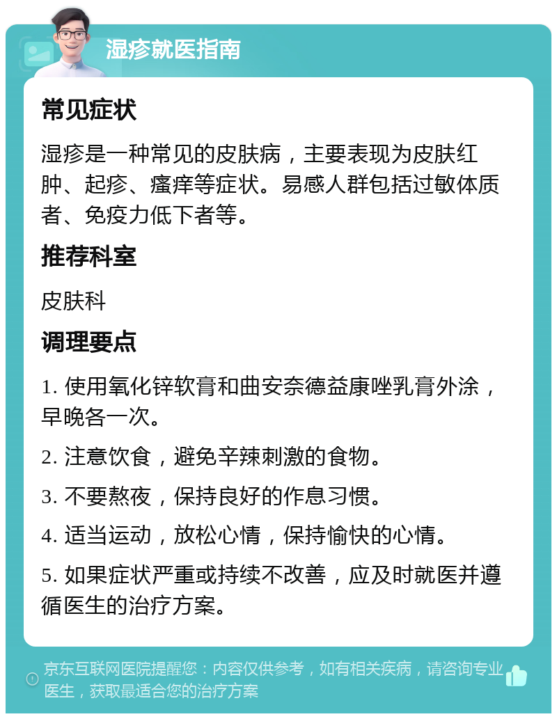 湿疹就医指南 常见症状 湿疹是一种常见的皮肤病，主要表现为皮肤红肿、起疹、瘙痒等症状。易感人群包括过敏体质者、免疫力低下者等。 推荐科室 皮肤科 调理要点 1. 使用氧化锌软膏和曲安奈德益康唑乳膏外涂，早晚各一次。 2. 注意饮食，避免辛辣刺激的食物。 3. 不要熬夜，保持良好的作息习惯。 4. 适当运动，放松心情，保持愉快的心情。 5. 如果症状严重或持续不改善，应及时就医并遵循医生的治疗方案。