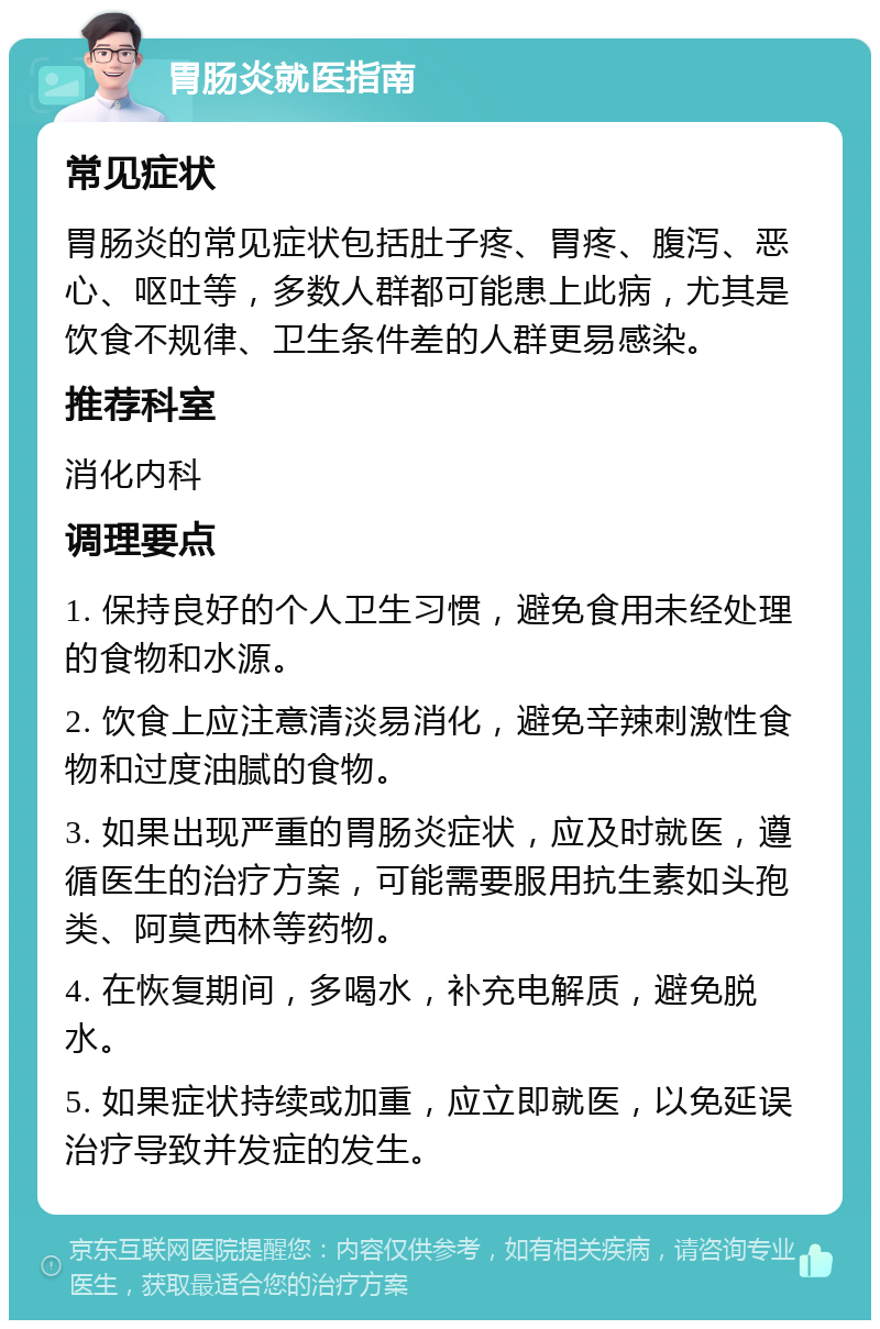 胃肠炎就医指南 常见症状 胃肠炎的常见症状包括肚子疼、胃疼、腹泻、恶心、呕吐等，多数人群都可能患上此病，尤其是饮食不规律、卫生条件差的人群更易感染。 推荐科室 消化内科 调理要点 1. 保持良好的个人卫生习惯，避免食用未经处理的食物和水源。 2. 饮食上应注意清淡易消化，避免辛辣刺激性食物和过度油腻的食物。 3. 如果出现严重的胃肠炎症状，应及时就医，遵循医生的治疗方案，可能需要服用抗生素如头孢类、阿莫西林等药物。 4. 在恢复期间，多喝水，补充电解质，避免脱水。 5. 如果症状持续或加重，应立即就医，以免延误治疗导致并发症的发生。