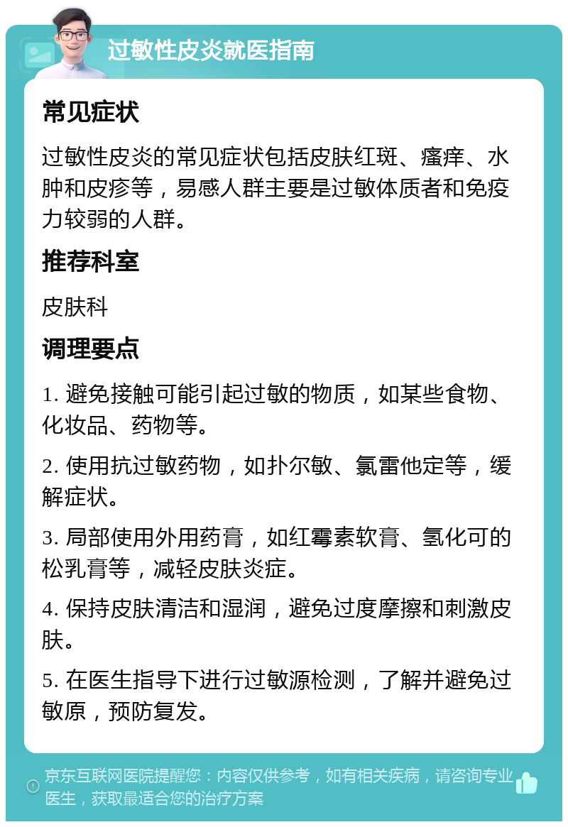 过敏性皮炎就医指南 常见症状 过敏性皮炎的常见症状包括皮肤红斑、瘙痒、水肿和皮疹等，易感人群主要是过敏体质者和免疫力较弱的人群。 推荐科室 皮肤科 调理要点 1. 避免接触可能引起过敏的物质，如某些食物、化妆品、药物等。 2. 使用抗过敏药物，如扑尔敏、氯雷他定等，缓解症状。 3. 局部使用外用药膏，如红霉素软膏、氢化可的松乳膏等，减轻皮肤炎症。 4. 保持皮肤清洁和湿润，避免过度摩擦和刺激皮肤。 5. 在医生指导下进行过敏源检测，了解并避免过敏原，预防复发。