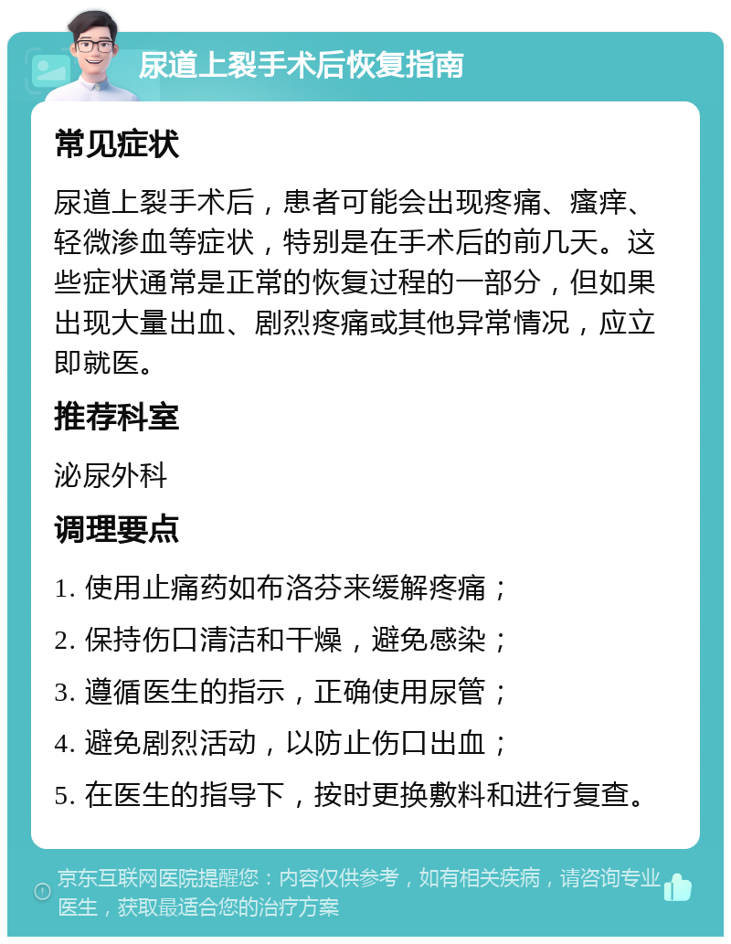 尿道上裂手术后恢复指南 常见症状 尿道上裂手术后，患者可能会出现疼痛、瘙痒、轻微渗血等症状，特别是在手术后的前几天。这些症状通常是正常的恢复过程的一部分，但如果出现大量出血、剧烈疼痛或其他异常情况，应立即就医。 推荐科室 泌尿外科 调理要点 1. 使用止痛药如布洛芬来缓解疼痛； 2. 保持伤口清洁和干燥，避免感染； 3. 遵循医生的指示，正确使用尿管； 4. 避免剧烈活动，以防止伤口出血； 5. 在医生的指导下，按时更换敷料和进行复查。