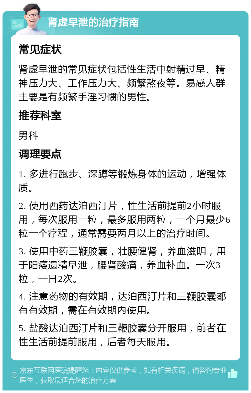 肾虚早泄的治疗指南 常见症状 肾虚早泄的常见症状包括性生活中射精过早、精神压力大、工作压力大、频繁熬夜等。易感人群主要是有频繁手淫习惯的男性。 推荐科室 男科 调理要点 1. 多进行跑步、深蹲等锻炼身体的运动，增强体质。 2. 使用西药达泊西汀片，性生活前提前2小时服用，每次服用一粒，最多服用两粒，一个月最少6粒一个疗程，通常需要两月以上的治疗时间。 3. 使用中药三鞭胶囊，壮腰健肾，养血滋阴，用于阳痿遗精早泄，腰肾酸痛，养血补血。一次3粒，一日2次。 4. 注意药物的有效期，达泊西汀片和三鞭胶囊都有有效期，需在有效期内使用。 5. 盐酸达泊西汀片和三鞭胶囊分开服用，前者在性生活前提前服用，后者每天服用。