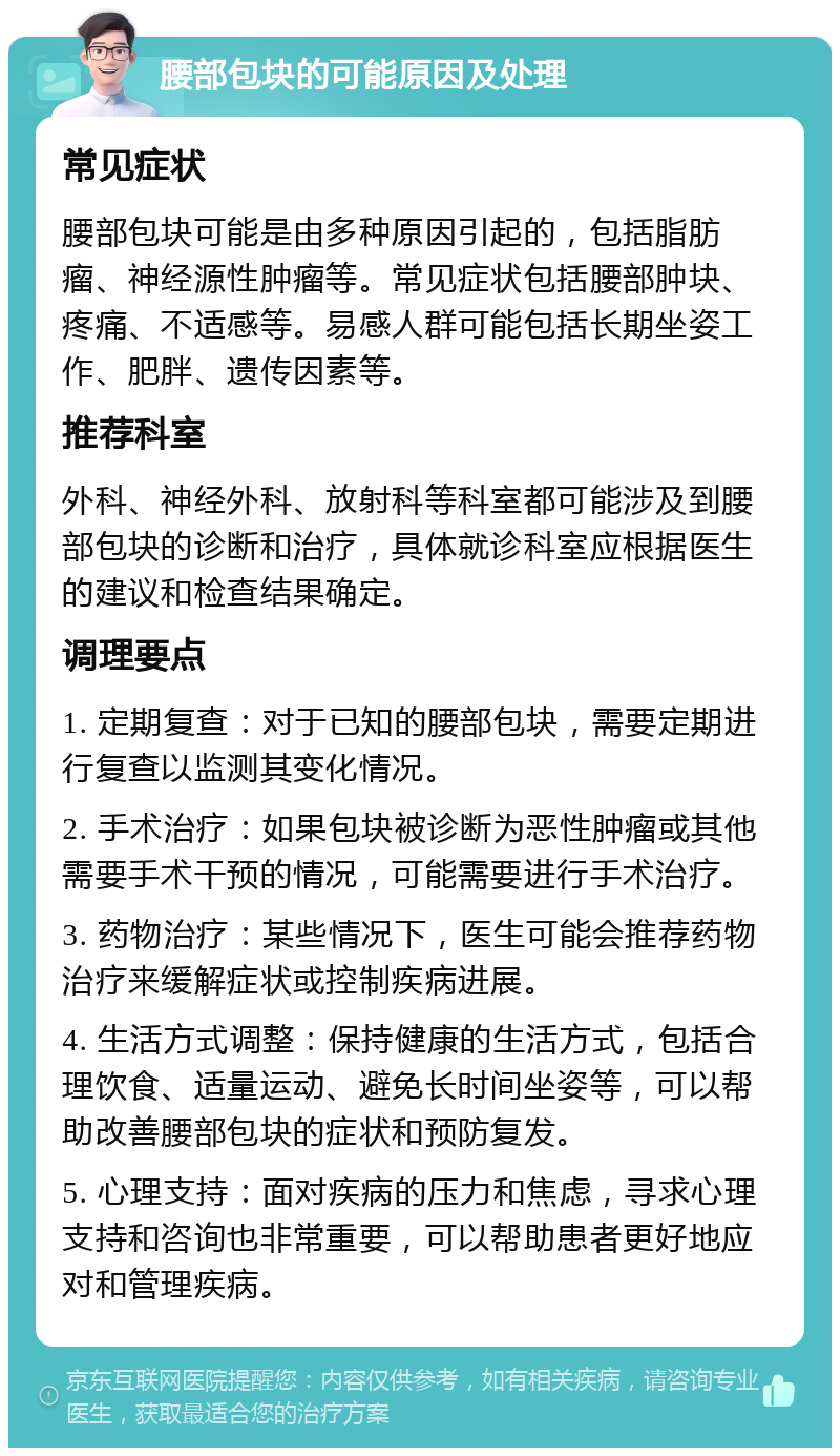 腰部包块的可能原因及处理 常见症状 腰部包块可能是由多种原因引起的，包括脂肪瘤、神经源性肿瘤等。常见症状包括腰部肿块、疼痛、不适感等。易感人群可能包括长期坐姿工作、肥胖、遗传因素等。 推荐科室 外科、神经外科、放射科等科室都可能涉及到腰部包块的诊断和治疗，具体就诊科室应根据医生的建议和检查结果确定。 调理要点 1. 定期复查：对于已知的腰部包块，需要定期进行复查以监测其变化情况。 2. 手术治疗：如果包块被诊断为恶性肿瘤或其他需要手术干预的情况，可能需要进行手术治疗。 3. 药物治疗：某些情况下，医生可能会推荐药物治疗来缓解症状或控制疾病进展。 4. 生活方式调整：保持健康的生活方式，包括合理饮食、适量运动、避免长时间坐姿等，可以帮助改善腰部包块的症状和预防复发。 5. 心理支持：面对疾病的压力和焦虑，寻求心理支持和咨询也非常重要，可以帮助患者更好地应对和管理疾病。