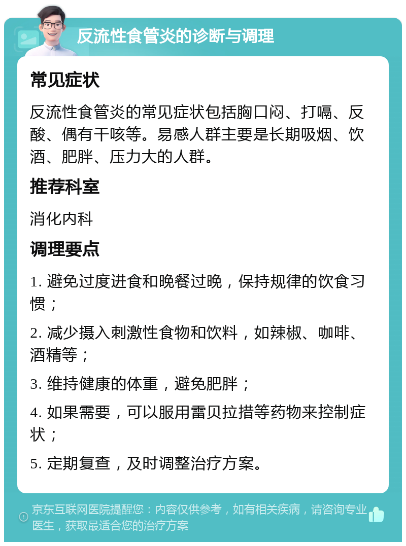 反流性食管炎的诊断与调理 常见症状 反流性食管炎的常见症状包括胸口闷、打嗝、反酸、偶有干咳等。易感人群主要是长期吸烟、饮酒、肥胖、压力大的人群。 推荐科室 消化内科 调理要点 1. 避免过度进食和晚餐过晚，保持规律的饮食习惯； 2. 减少摄入刺激性食物和饮料，如辣椒、咖啡、酒精等； 3. 维持健康的体重，避免肥胖； 4. 如果需要，可以服用雷贝拉措等药物来控制症状； 5. 定期复查，及时调整治疗方案。