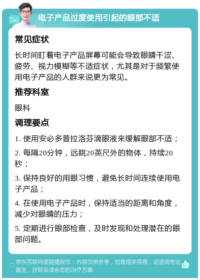 电子产品过度使用引起的眼部不适 常见症状 长时间盯着电子产品屏幕可能会导致眼睛干涩、疲劳、视力模糊等不适症状，尤其是对于频繁使用电子产品的人群来说更为常见。 推荐科室 眼科 调理要点 1. 使用安必多普拉洛芬滴眼液来缓解眼部不适； 2. 每隔20分钟，远眺20英尺外的物体，持续20秒； 3. 保持良好的用眼习惯，避免长时间连续使用电子产品； 4. 在使用电子产品时，保持适当的距离和角度，减少对眼睛的压力； 5. 定期进行眼部检查，及时发现和处理潜在的眼部问题。