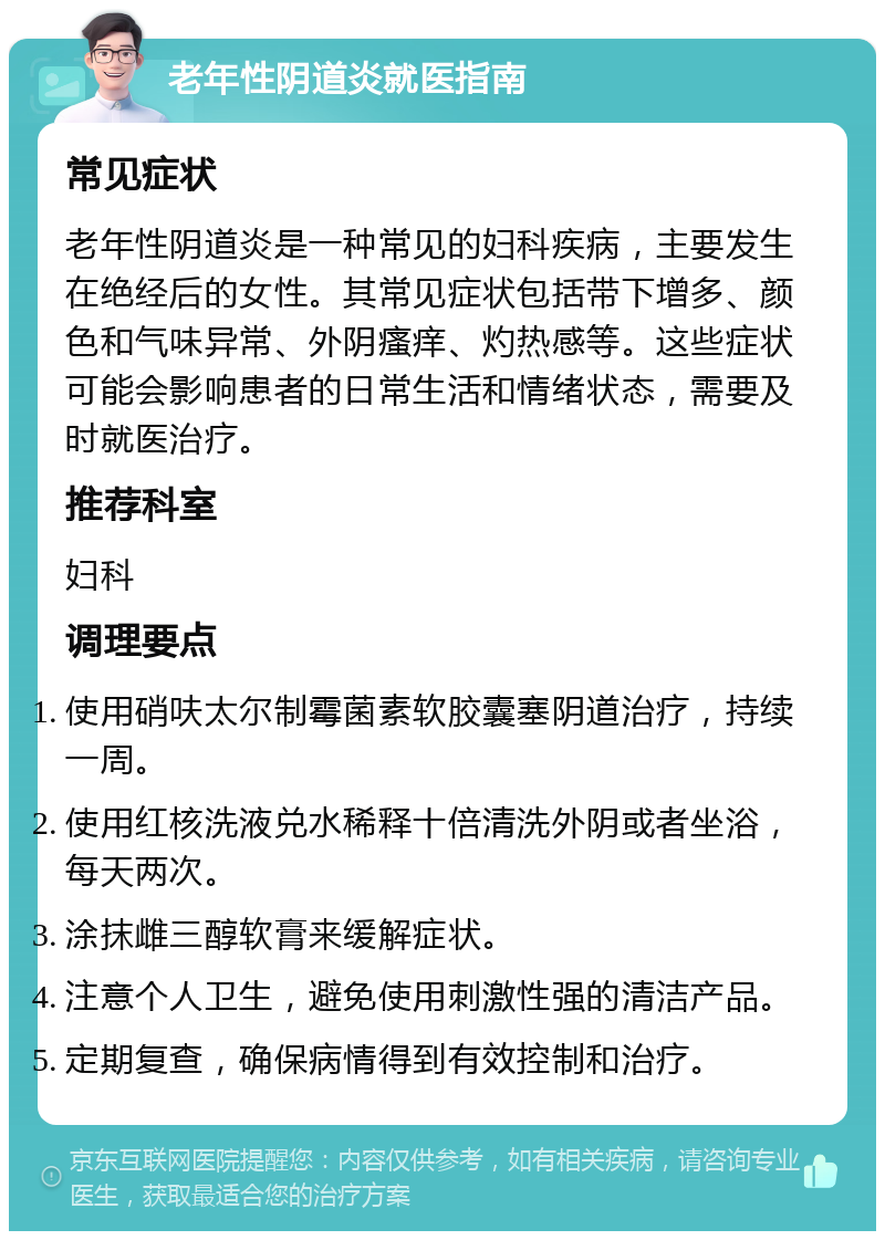 老年性阴道炎就医指南 常见症状 老年性阴道炎是一种常见的妇科疾病，主要发生在绝经后的女性。其常见症状包括带下增多、颜色和气味异常、外阴瘙痒、灼热感等。这些症状可能会影响患者的日常生活和情绪状态，需要及时就医治疗。 推荐科室 妇科 调理要点 使用硝呋太尔制霉菌素软胶囊塞阴道治疗，持续一周。 使用红核洗液兑水稀释十倍清洗外阴或者坐浴，每天两次。 涂抹雌三醇软膏来缓解症状。 注意个人卫生，避免使用刺激性强的清洁产品。 定期复查，确保病情得到有效控制和治疗。