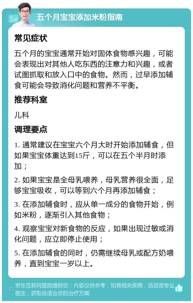 五个月宝宝添加米粉指南 常见症状 五个月的宝宝通常开始对固体食物感兴趣，可能会表现出对其他人吃东西的注意力和兴趣，或者试图抓取和放入口中的食物。然而，过早添加辅食可能会导致消化问题和营养不平衡。 推荐科室 儿科 调理要点 1. 通常建议在宝宝六个月大时开始添加辅食，但如果宝宝体重达到15斤，可以在五个半月时添加； 2. 如果宝宝是全母乳喂养，母乳营养很全面，足够宝宝吸收，可以等到六个月再添加辅食； 3. 在添加辅食时，应从单一成分的食物开始，例如米粉，逐渐引入其他食物； 4. 观察宝宝对新食物的反应，如果出现过敏或消化问题，应立即停止使用； 5. 在添加辅食的同时，仍需继续母乳或配方奶喂养，直到宝宝一岁以上。