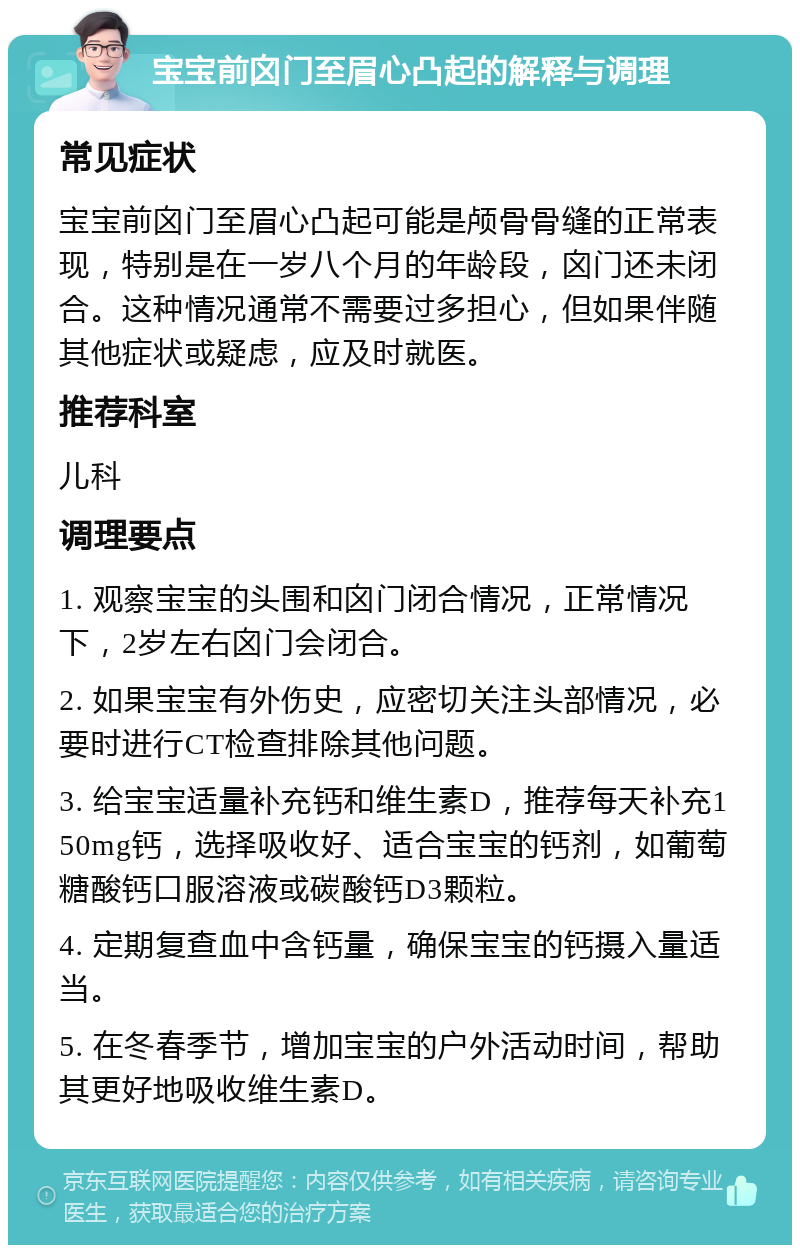 宝宝前囟门至眉心凸起的解释与调理 常见症状 宝宝前囟门至眉心凸起可能是颅骨骨缝的正常表现，特别是在一岁八个月的年龄段，囟门还未闭合。这种情况通常不需要过多担心，但如果伴随其他症状或疑虑，应及时就医。 推荐科室 儿科 调理要点 1. 观察宝宝的头围和囟门闭合情况，正常情况下，2岁左右囟门会闭合。 2. 如果宝宝有外伤史，应密切关注头部情况，必要时进行CT检查排除其他问题。 3. 给宝宝适量补充钙和维生素D，推荐每天补充150mg钙，选择吸收好、适合宝宝的钙剂，如葡萄糖酸钙口服溶液或碳酸钙D3颗粒。 4. 定期复查血中含钙量，确保宝宝的钙摄入量适当。 5. 在冬春季节，增加宝宝的户外活动时间，帮助其更好地吸收维生素D。