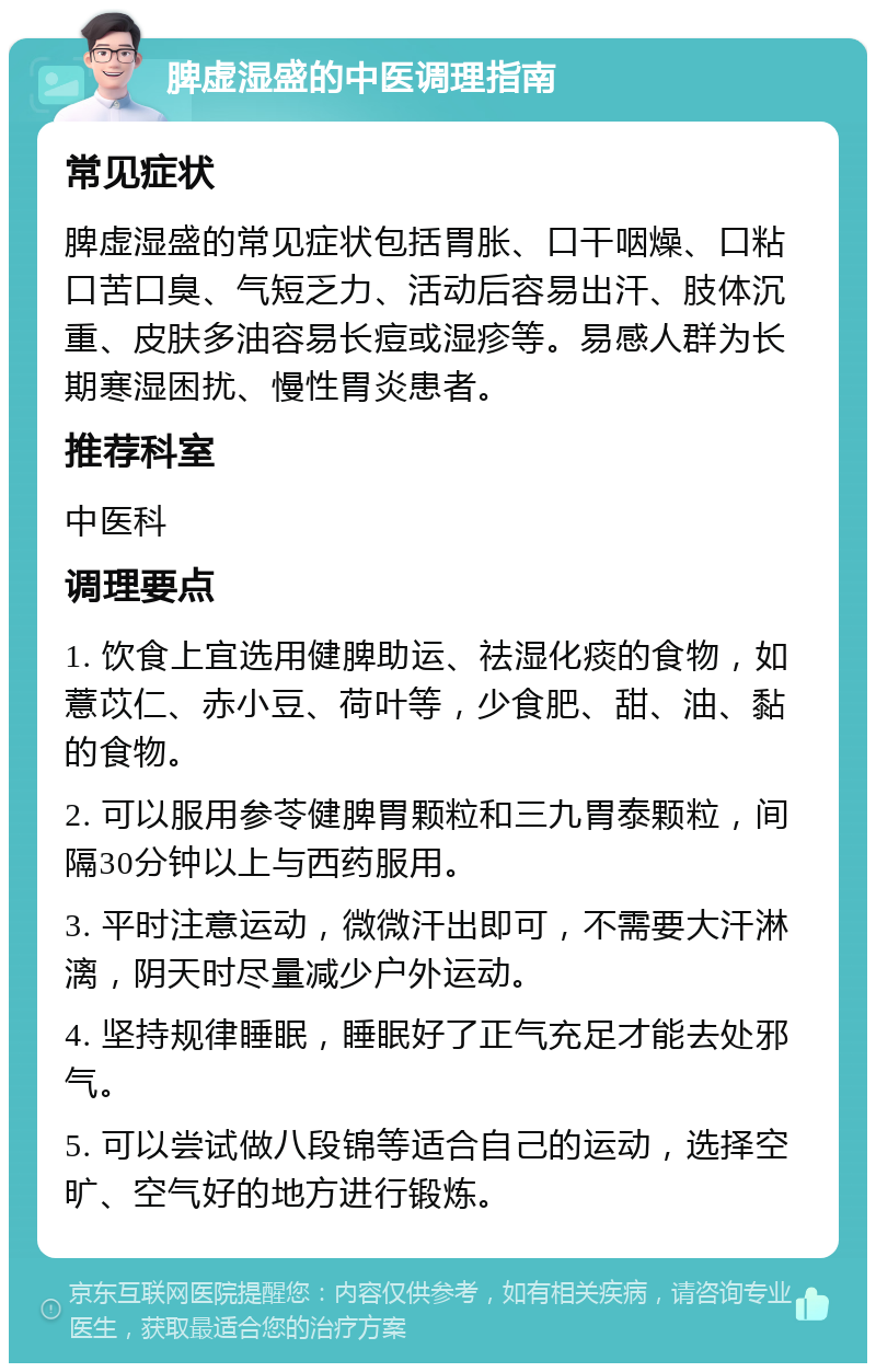 脾虚湿盛的中医调理指南 常见症状 脾虚湿盛的常见症状包括胃胀、口干咽燥、口粘口苦口臭、气短乏力、活动后容易出汗、肢体沉重、皮肤多油容易长痘或湿疹等。易感人群为长期寒湿困扰、慢性胃炎患者。 推荐科室 中医科 调理要点 1. 饮食上宜选用健脾助运、祛湿化痰的食物，如薏苡仁、赤小豆、荷叶等，少食肥、甜、油、黏的食物。 2. 可以服用参苓健脾胃颗粒和三九胃泰颗粒，间隔30分钟以上与西药服用。 3. 平时注意运动，微微汗出即可，不需要大汗淋漓，阴天时尽量减少户外运动。 4. 坚持规律睡眠，睡眠好了正气充足才能去处邪气。 5. 可以尝试做八段锦等适合自己的运动，选择空旷、空气好的地方进行锻炼。