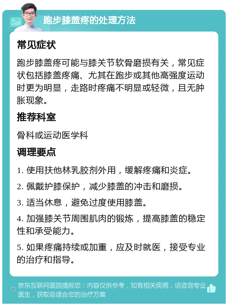 跑步膝盖疼的处理方法 常见症状 跑步膝盖疼可能与膝关节软骨磨损有关，常见症状包括膝盖疼痛、尤其在跑步或其他高强度运动时更为明显，走路时疼痛不明显或轻微，且无肿胀现象。 推荐科室 骨科或运动医学科 调理要点 1. 使用扶他林乳胶剂外用，缓解疼痛和炎症。 2. 佩戴护膝保护，减少膝盖的冲击和磨损。 3. 适当休息，避免过度使用膝盖。 4. 加强膝关节周围肌肉的锻炼，提高膝盖的稳定性和承受能力。 5. 如果疼痛持续或加重，应及时就医，接受专业的治疗和指导。