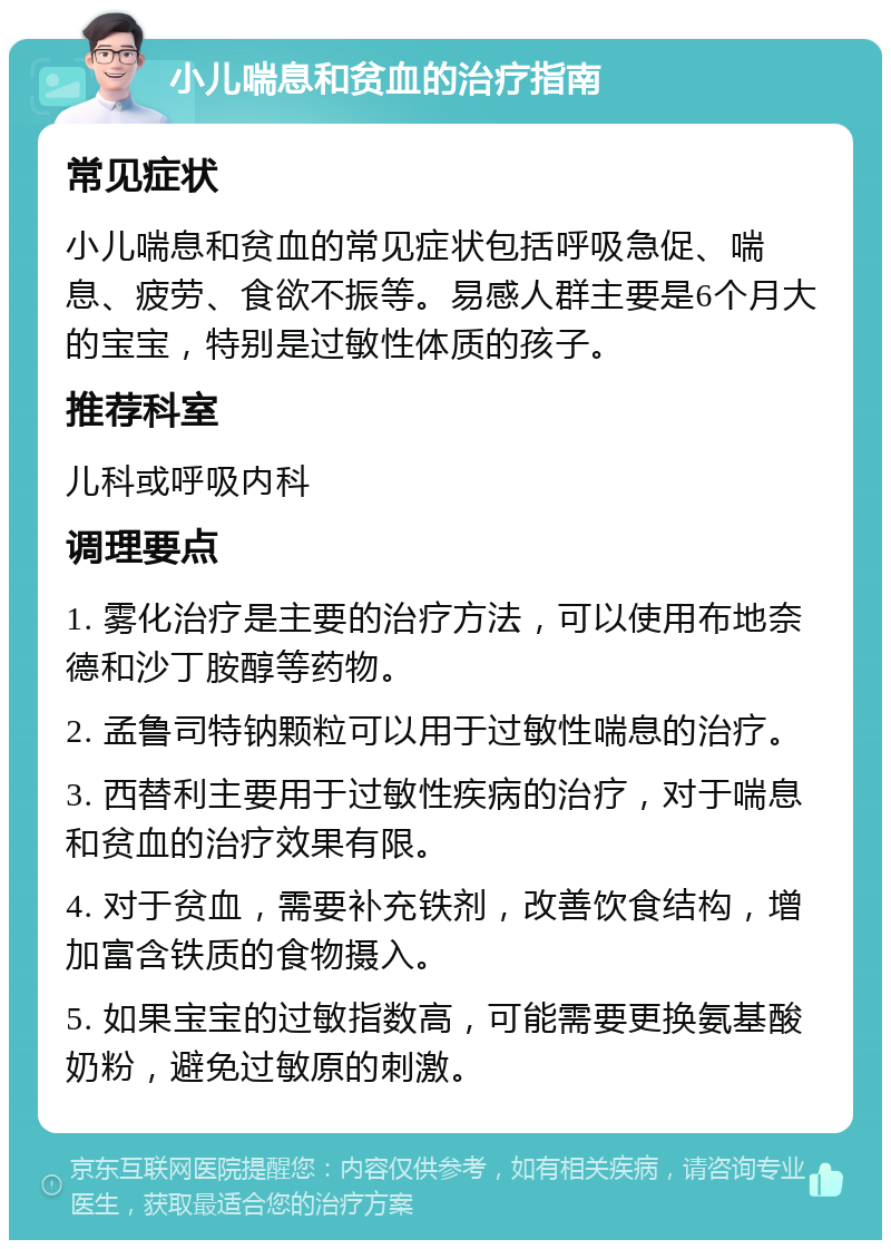 小儿喘息和贫血的治疗指南 常见症状 小儿喘息和贫血的常见症状包括呼吸急促、喘息、疲劳、食欲不振等。易感人群主要是6个月大的宝宝，特别是过敏性体质的孩子。 推荐科室 儿科或呼吸内科 调理要点 1. 雾化治疗是主要的治疗方法，可以使用布地奈德和沙丁胺醇等药物。 2. 孟鲁司特钠颗粒可以用于过敏性喘息的治疗。 3. 西替利主要用于过敏性疾病的治疗，对于喘息和贫血的治疗效果有限。 4. 对于贫血，需要补充铁剂，改善饮食结构，增加富含铁质的食物摄入。 5. 如果宝宝的过敏指数高，可能需要更换氨基酸奶粉，避免过敏原的刺激。