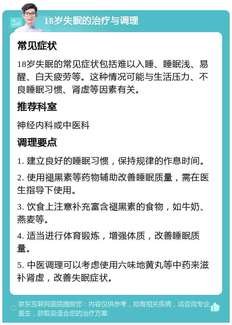 18岁失眠的治疗与调理 常见症状 18岁失眠的常见症状包括难以入睡、睡眠浅、易醒、白天疲劳等。这种情况可能与生活压力、不良睡眠习惯、肾虚等因素有关。 推荐科室 神经内科或中医科 调理要点 1. 建立良好的睡眠习惯，保持规律的作息时间。 2. 使用褪黑素等药物辅助改善睡眠质量，需在医生指导下使用。 3. 饮食上注意补充富含褪黑素的食物，如牛奶、燕麦等。 4. 适当进行体育锻炼，增强体质，改善睡眠质量。 5. 中医调理可以考虑使用六味地黄丸等中药来滋补肾虚，改善失眠症状。