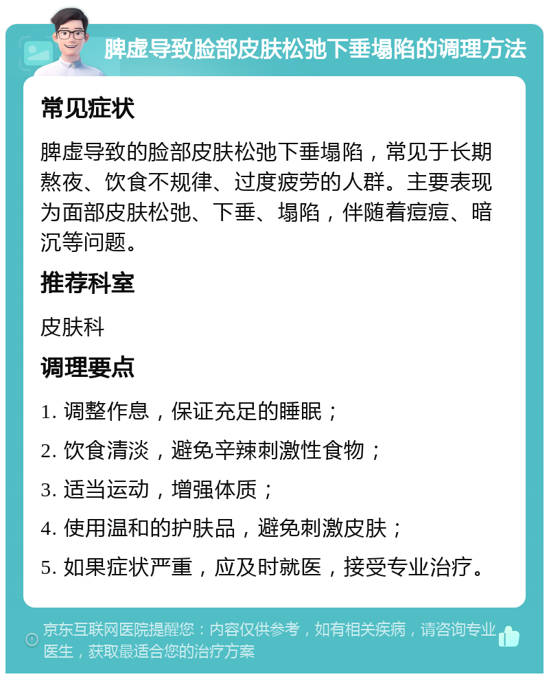 脾虚导致脸部皮肤松弛下垂塌陷的调理方法 常见症状 脾虚导致的脸部皮肤松弛下垂塌陷，常见于长期熬夜、饮食不规律、过度疲劳的人群。主要表现为面部皮肤松弛、下垂、塌陷，伴随着痘痘、暗沉等问题。 推荐科室 皮肤科 调理要点 1. 调整作息，保证充足的睡眠； 2. 饮食清淡，避免辛辣刺激性食物； 3. 适当运动，增强体质； 4. 使用温和的护肤品，避免刺激皮肤； 5. 如果症状严重，应及时就医，接受专业治疗。