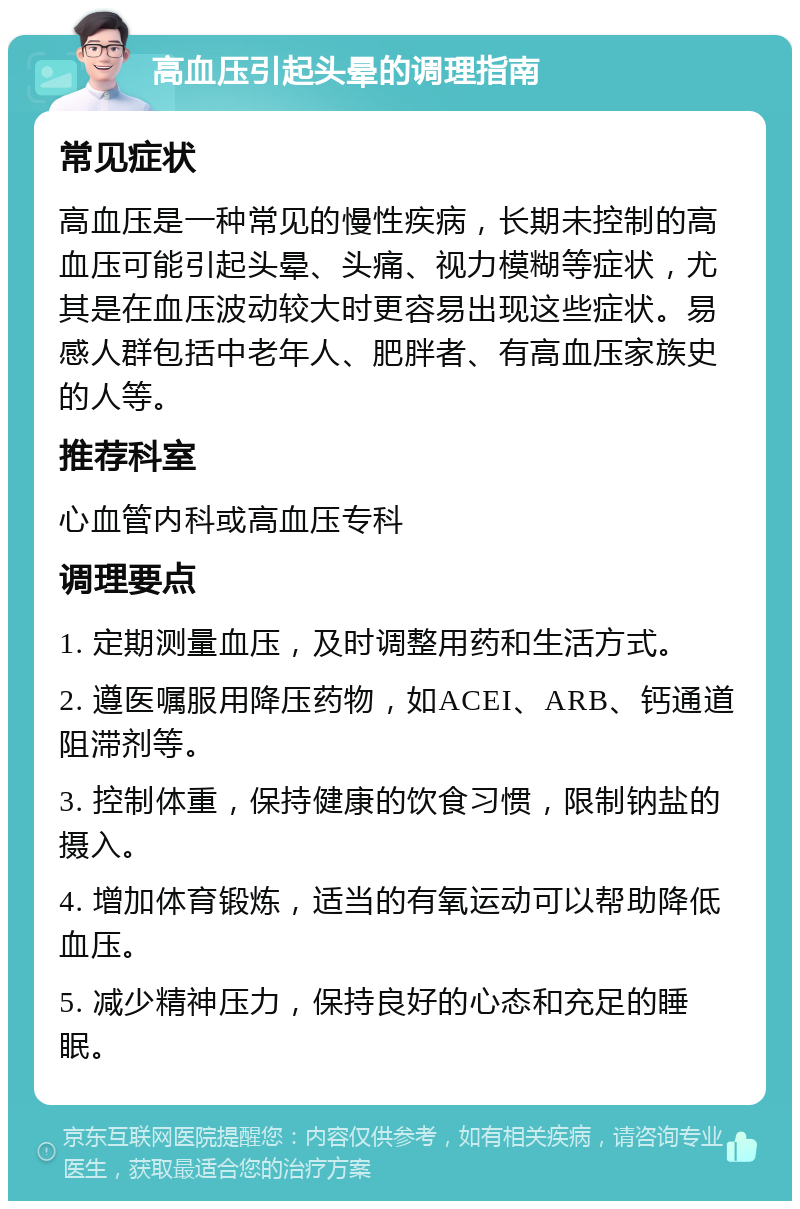 高血压引起头晕的调理指南 常见症状 高血压是一种常见的慢性疾病，长期未控制的高血压可能引起头晕、头痛、视力模糊等症状，尤其是在血压波动较大时更容易出现这些症状。易感人群包括中老年人、肥胖者、有高血压家族史的人等。 推荐科室 心血管内科或高血压专科 调理要点 1. 定期测量血压，及时调整用药和生活方式。 2. 遵医嘱服用降压药物，如ACEI、ARB、钙通道阻滞剂等。 3. 控制体重，保持健康的饮食习惯，限制钠盐的摄入。 4. 增加体育锻炼，适当的有氧运动可以帮助降低血压。 5. 减少精神压力，保持良好的心态和充足的睡眠。