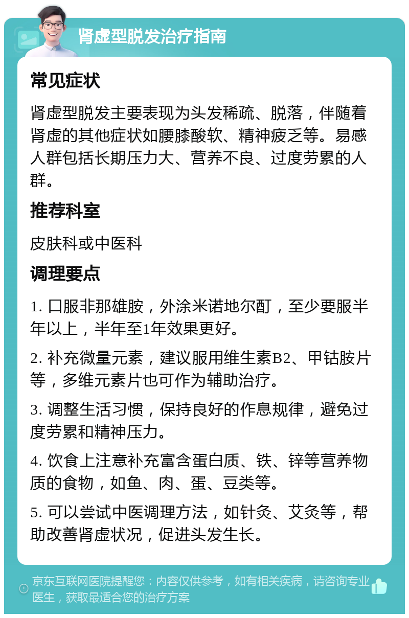 肾虚型脱发治疗指南 常见症状 肾虚型脱发主要表现为头发稀疏、脱落，伴随着肾虚的其他症状如腰膝酸软、精神疲乏等。易感人群包括长期压力大、营养不良、过度劳累的人群。 推荐科室 皮肤科或中医科 调理要点 1. 口服非那雄胺，外涂米诺地尔酊，至少要服半年以上，半年至1年效果更好。 2. 补充微量元素，建议服用维生素B2、甲钴胺片等，多维元素片也可作为辅助治疗。 3. 调整生活习惯，保持良好的作息规律，避免过度劳累和精神压力。 4. 饮食上注意补充富含蛋白质、铁、锌等营养物质的食物，如鱼、肉、蛋、豆类等。 5. 可以尝试中医调理方法，如针灸、艾灸等，帮助改善肾虚状况，促进头发生长。