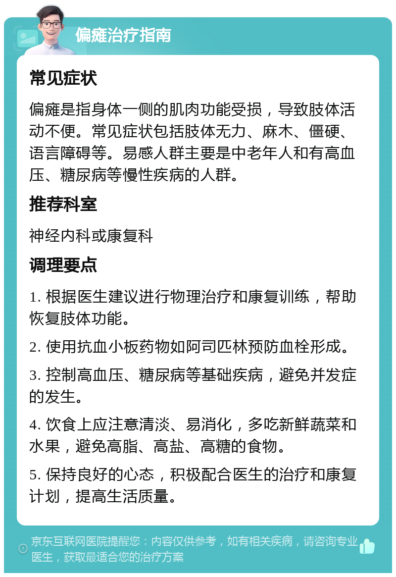 偏瘫治疗指南 常见症状 偏瘫是指身体一侧的肌肉功能受损，导致肢体活动不便。常见症状包括肢体无力、麻木、僵硬、语言障碍等。易感人群主要是中老年人和有高血压、糖尿病等慢性疾病的人群。 推荐科室 神经内科或康复科 调理要点 1. 根据医生建议进行物理治疗和康复训练，帮助恢复肢体功能。 2. 使用抗血小板药物如阿司匹林预防血栓形成。 3. 控制高血压、糖尿病等基础疾病，避免并发症的发生。 4. 饮食上应注意清淡、易消化，多吃新鲜蔬菜和水果，避免高脂、高盐、高糖的食物。 5. 保持良好的心态，积极配合医生的治疗和康复计划，提高生活质量。