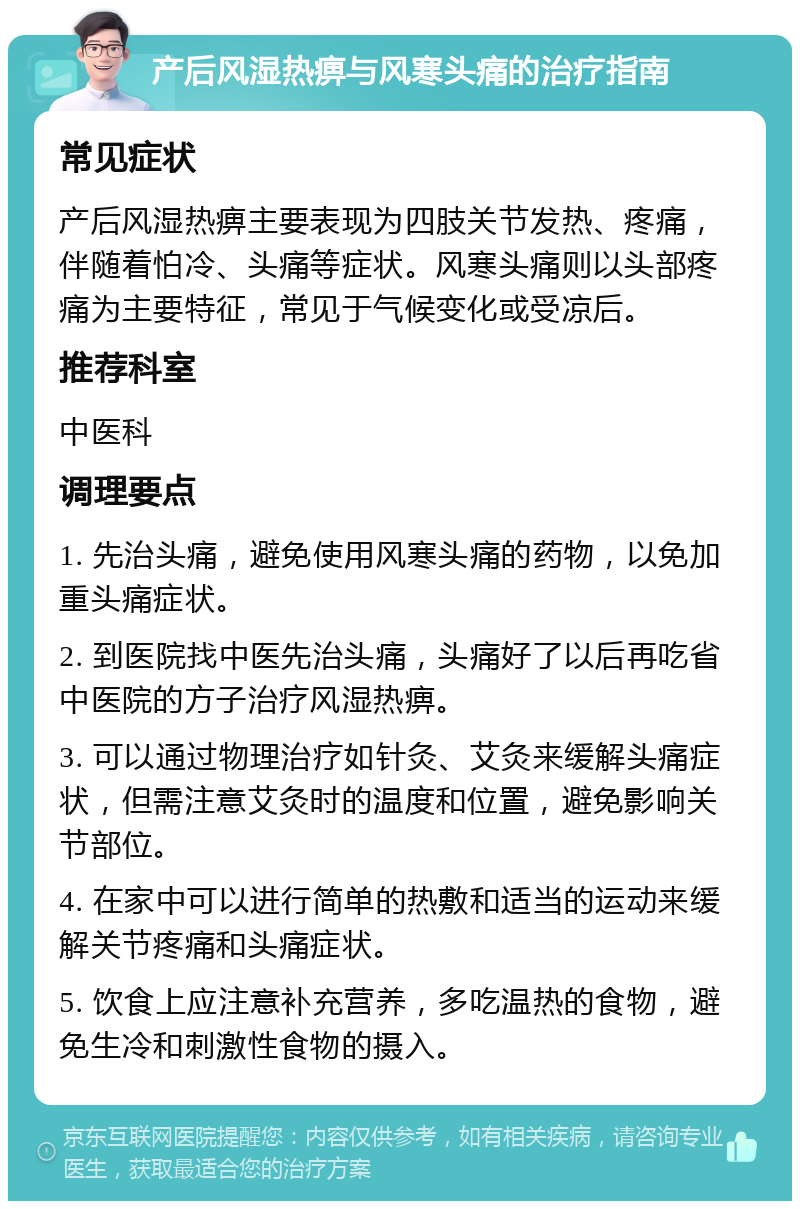 产后风湿热痹与风寒头痛的治疗指南 常见症状 产后风湿热痹主要表现为四肢关节发热、疼痛，伴随着怕冷、头痛等症状。风寒头痛则以头部疼痛为主要特征，常见于气候变化或受凉后。 推荐科室 中医科 调理要点 1. 先治头痛，避免使用风寒头痛的药物，以免加重头痛症状。 2. 到医院找中医先治头痛，头痛好了以后再吃省中医院的方子治疗风湿热痹。 3. 可以通过物理治疗如针灸、艾灸来缓解头痛症状，但需注意艾灸时的温度和位置，避免影响关节部位。 4. 在家中可以进行简单的热敷和适当的运动来缓解关节疼痛和头痛症状。 5. 饮食上应注意补充营养，多吃温热的食物，避免生冷和刺激性食物的摄入。