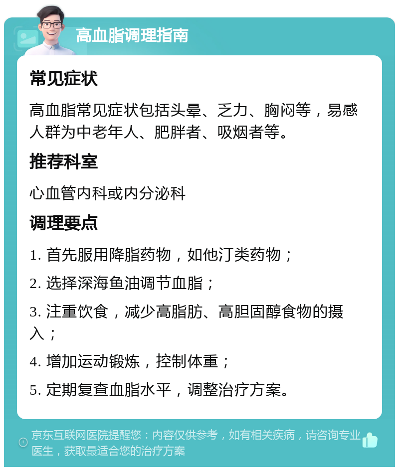 高血脂调理指南 常见症状 高血脂常见症状包括头晕、乏力、胸闷等，易感人群为中老年人、肥胖者、吸烟者等。 推荐科室 心血管内科或内分泌科 调理要点 1. 首先服用降脂药物，如他汀类药物； 2. 选择深海鱼油调节血脂； 3. 注重饮食，减少高脂肪、高胆固醇食物的摄入； 4. 增加运动锻炼，控制体重； 5. 定期复查血脂水平，调整治疗方案。