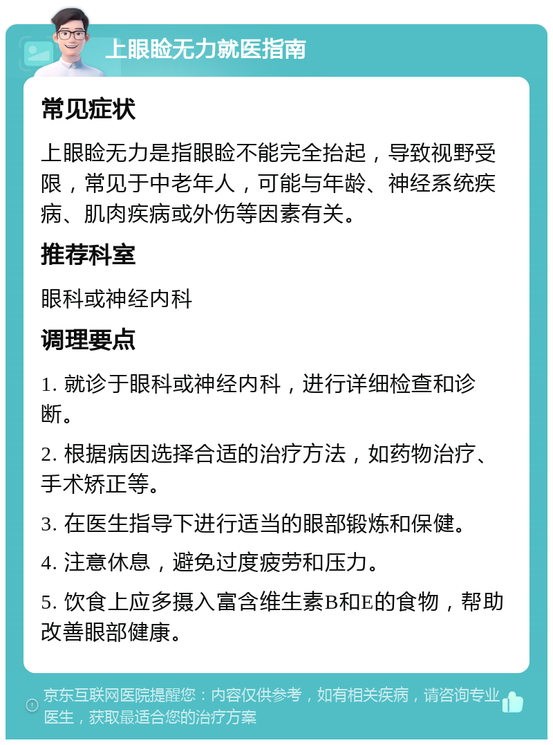 上眼睑无力就医指南 常见症状 上眼睑无力是指眼睑不能完全抬起，导致视野受限，常见于中老年人，可能与年龄、神经系统疾病、肌肉疾病或外伤等因素有关。 推荐科室 眼科或神经内科 调理要点 1. 就诊于眼科或神经内科，进行详细检查和诊断。 2. 根据病因选择合适的治疗方法，如药物治疗、手术矫正等。 3. 在医生指导下进行适当的眼部锻炼和保健。 4. 注意休息，避免过度疲劳和压力。 5. 饮食上应多摄入富含维生素B和E的食物，帮助改善眼部健康。