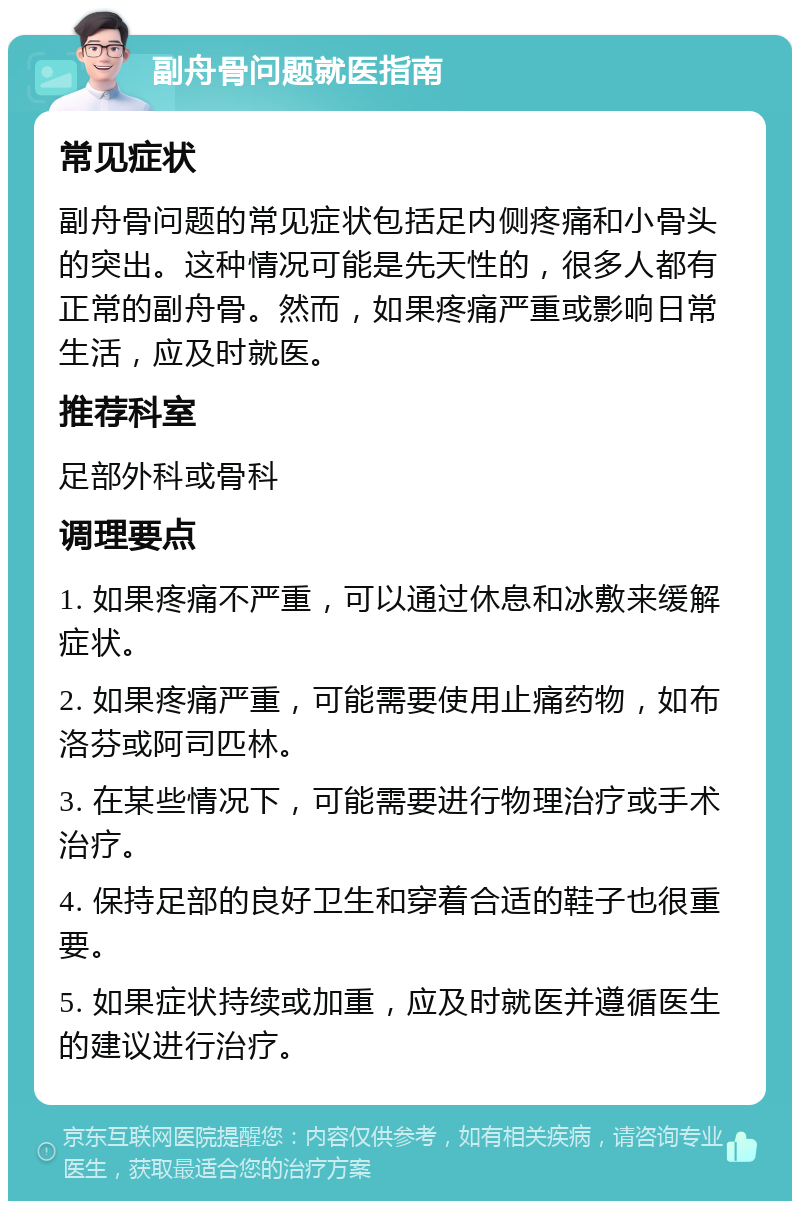 副舟骨问题就医指南 常见症状 副舟骨问题的常见症状包括足内侧疼痛和小骨头的突出。这种情况可能是先天性的，很多人都有正常的副舟骨。然而，如果疼痛严重或影响日常生活，应及时就医。 推荐科室 足部外科或骨科 调理要点 1. 如果疼痛不严重，可以通过休息和冰敷来缓解症状。 2. 如果疼痛严重，可能需要使用止痛药物，如布洛芬或阿司匹林。 3. 在某些情况下，可能需要进行物理治疗或手术治疗。 4. 保持足部的良好卫生和穿着合适的鞋子也很重要。 5. 如果症状持续或加重，应及时就医并遵循医生的建议进行治疗。