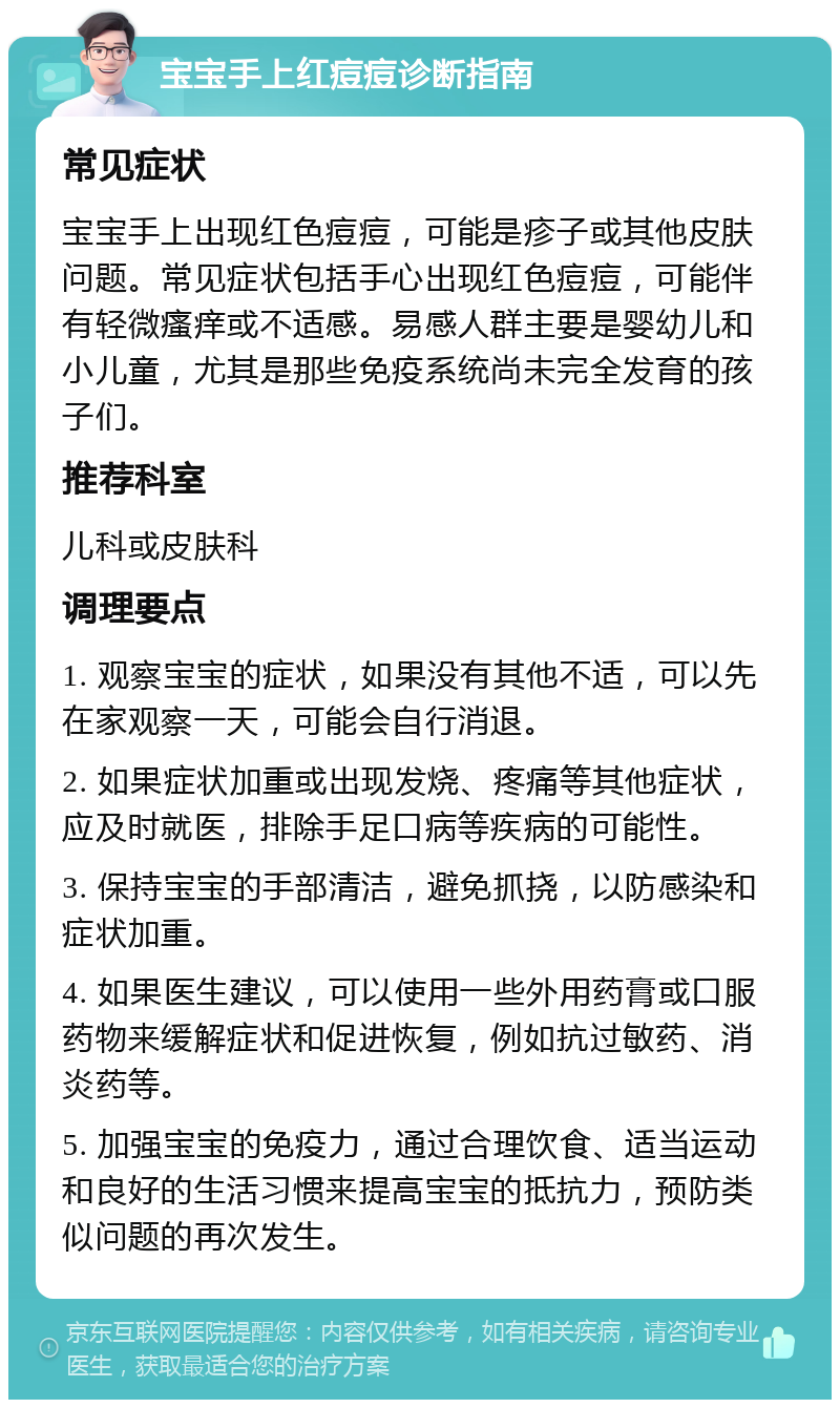 宝宝手上红痘痘诊断指南 常见症状 宝宝手上出现红色痘痘，可能是疹子或其他皮肤问题。常见症状包括手心出现红色痘痘，可能伴有轻微瘙痒或不适感。易感人群主要是婴幼儿和小儿童，尤其是那些免疫系统尚未完全发育的孩子们。 推荐科室 儿科或皮肤科 调理要点 1. 观察宝宝的症状，如果没有其他不适，可以先在家观察一天，可能会自行消退。 2. 如果症状加重或出现发烧、疼痛等其他症状，应及时就医，排除手足口病等疾病的可能性。 3. 保持宝宝的手部清洁，避免抓挠，以防感染和症状加重。 4. 如果医生建议，可以使用一些外用药膏或口服药物来缓解症状和促进恢复，例如抗过敏药、消炎药等。 5. 加强宝宝的免疫力，通过合理饮食、适当运动和良好的生活习惯来提高宝宝的抵抗力，预防类似问题的再次发生。