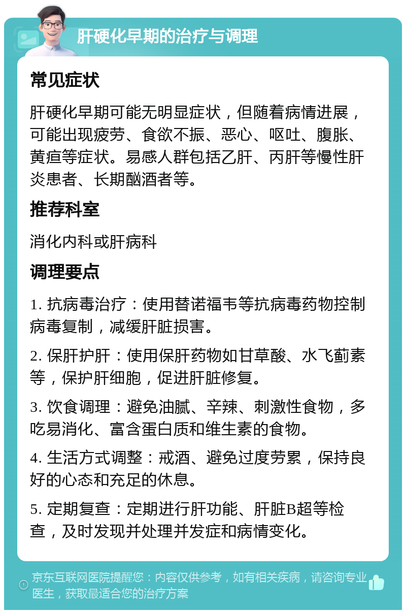 肝硬化早期的治疗与调理 常见症状 肝硬化早期可能无明显症状，但随着病情进展，可能出现疲劳、食欲不振、恶心、呕吐、腹胀、黄疸等症状。易感人群包括乙肝、丙肝等慢性肝炎患者、长期酗酒者等。 推荐科室 消化内科或肝病科 调理要点 1. 抗病毒治疗：使用替诺福韦等抗病毒药物控制病毒复制，减缓肝脏损害。 2. 保肝护肝：使用保肝药物如甘草酸、水飞蓟素等，保护肝细胞，促进肝脏修复。 3. 饮食调理：避免油腻、辛辣、刺激性食物，多吃易消化、富含蛋白质和维生素的食物。 4. 生活方式调整：戒酒、避免过度劳累，保持良好的心态和充足的休息。 5. 定期复查：定期进行肝功能、肝脏B超等检查，及时发现并处理并发症和病情变化。