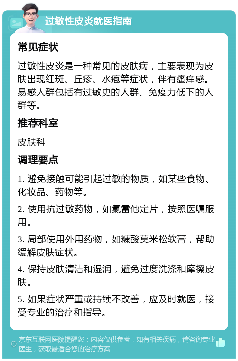 过敏性皮炎就医指南 常见症状 过敏性皮炎是一种常见的皮肤病，主要表现为皮肤出现红斑、丘疹、水疱等症状，伴有瘙痒感。易感人群包括有过敏史的人群、免疫力低下的人群等。 推荐科室 皮肤科 调理要点 1. 避免接触可能引起过敏的物质，如某些食物、化妆品、药物等。 2. 使用抗过敏药物，如氯雷他定片，按照医嘱服用。 3. 局部使用外用药物，如糠酸莫米松软膏，帮助缓解皮肤症状。 4. 保持皮肤清洁和湿润，避免过度洗涤和摩擦皮肤。 5. 如果症状严重或持续不改善，应及时就医，接受专业的治疗和指导。