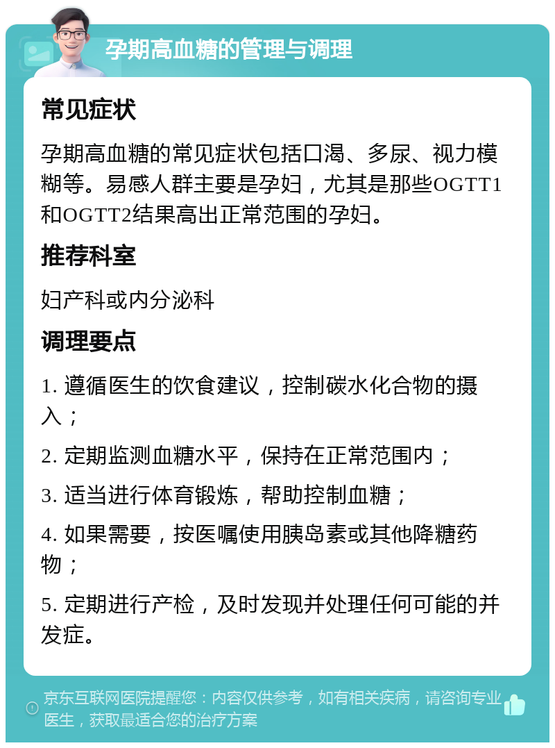 孕期高血糖的管理与调理 常见症状 孕期高血糖的常见症状包括口渴、多尿、视力模糊等。易感人群主要是孕妇，尤其是那些OGTT1和OGTT2结果高出正常范围的孕妇。 推荐科室 妇产科或内分泌科 调理要点 1. 遵循医生的饮食建议，控制碳水化合物的摄入； 2. 定期监测血糖水平，保持在正常范围内； 3. 适当进行体育锻炼，帮助控制血糖； 4. 如果需要，按医嘱使用胰岛素或其他降糖药物； 5. 定期进行产检，及时发现并处理任何可能的并发症。