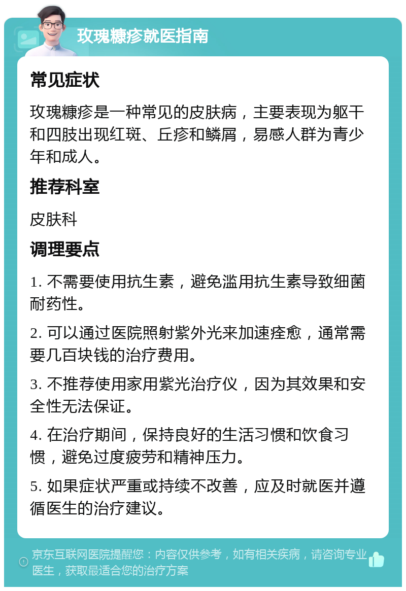 玫瑰糠疹就医指南 常见症状 玫瑰糠疹是一种常见的皮肤病，主要表现为躯干和四肢出现红斑、丘疹和鳞屑，易感人群为青少年和成人。 推荐科室 皮肤科 调理要点 1. 不需要使用抗生素，避免滥用抗生素导致细菌耐药性。 2. 可以通过医院照射紫外光来加速痊愈，通常需要几百块钱的治疗费用。 3. 不推荐使用家用紫光治疗仪，因为其效果和安全性无法保证。 4. 在治疗期间，保持良好的生活习惯和饮食习惯，避免过度疲劳和精神压力。 5. 如果症状严重或持续不改善，应及时就医并遵循医生的治疗建议。