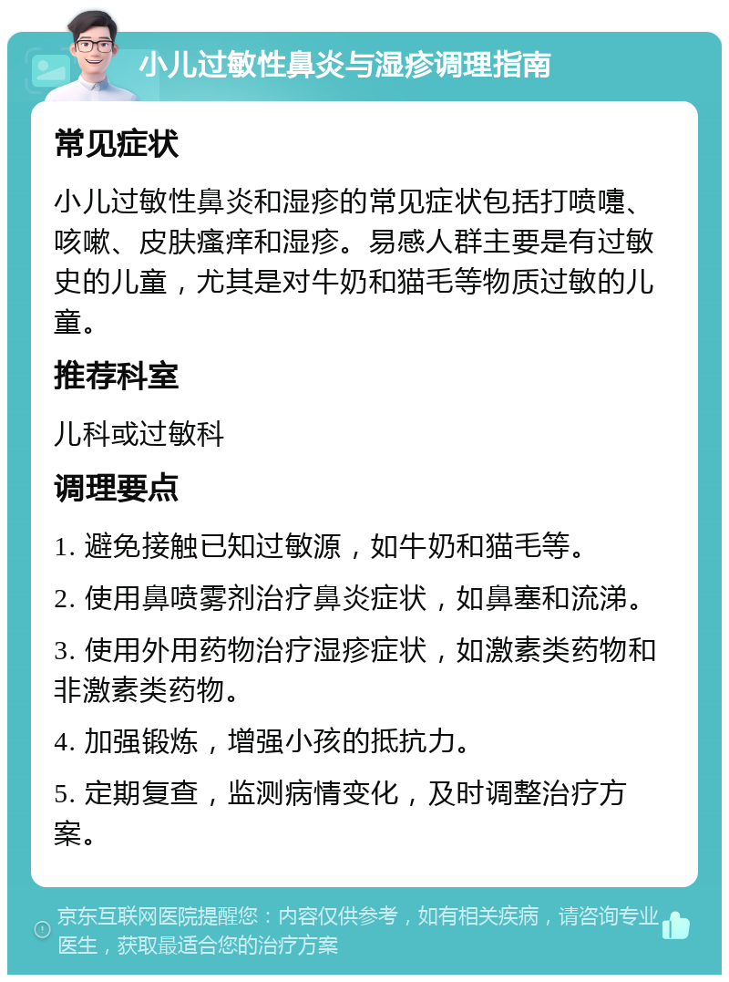 小儿过敏性鼻炎与湿疹调理指南 常见症状 小儿过敏性鼻炎和湿疹的常见症状包括打喷嚏、咳嗽、皮肤瘙痒和湿疹。易感人群主要是有过敏史的儿童，尤其是对牛奶和猫毛等物质过敏的儿童。 推荐科室 儿科或过敏科 调理要点 1. 避免接触已知过敏源，如牛奶和猫毛等。 2. 使用鼻喷雾剂治疗鼻炎症状，如鼻塞和流涕。 3. 使用外用药物治疗湿疹症状，如激素类药物和非激素类药物。 4. 加强锻炼，增强小孩的抵抗力。 5. 定期复查，监测病情变化，及时调整治疗方案。