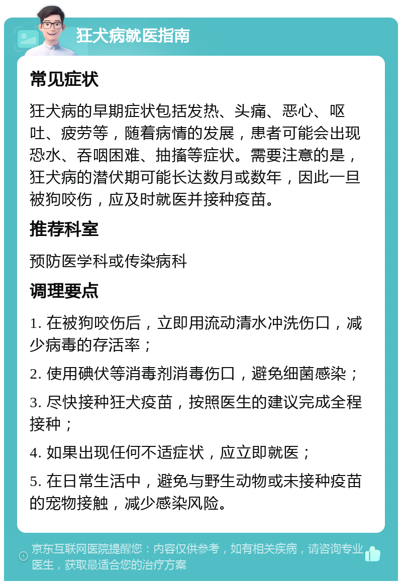 狂犬病就医指南 常见症状 狂犬病的早期症状包括发热、头痛、恶心、呕吐、疲劳等，随着病情的发展，患者可能会出现恐水、吞咽困难、抽搐等症状。需要注意的是，狂犬病的潜伏期可能长达数月或数年，因此一旦被狗咬伤，应及时就医并接种疫苗。 推荐科室 预防医学科或传染病科 调理要点 1. 在被狗咬伤后，立即用流动清水冲洗伤口，减少病毒的存活率； 2. 使用碘伏等消毒剂消毒伤口，避免细菌感染； 3. 尽快接种狂犬疫苗，按照医生的建议完成全程接种； 4. 如果出现任何不适症状，应立即就医； 5. 在日常生活中，避免与野生动物或未接种疫苗的宠物接触，减少感染风险。