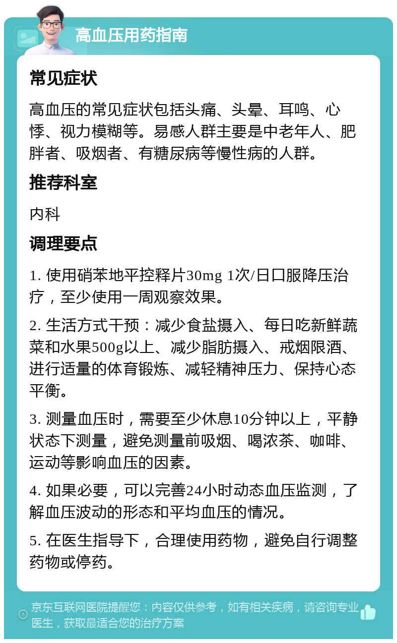 高血压用药指南 常见症状 高血压的常见症状包括头痛、头晕、耳鸣、心悸、视力模糊等。易感人群主要是中老年人、肥胖者、吸烟者、有糖尿病等慢性病的人群。 推荐科室 内科 调理要点 1. 使用硝苯地平控释片30mg 1次/日口服降压治疗，至少使用一周观察效果。 2. 生活方式干预：减少食盐摄入、每日吃新鲜蔬菜和水果500g以上、减少脂肪摄入、戒烟限酒、进行适量的体育锻炼、减轻精神压力、保持心态平衡。 3. 测量血压时，需要至少休息10分钟以上，平静状态下测量，避免测量前吸烟、喝浓茶、咖啡、运动等影响血压的因素。 4. 如果必要，可以完善24小时动态血压监测，了解血压波动的形态和平均血压的情况。 5. 在医生指导下，合理使用药物，避免自行调整药物或停药。