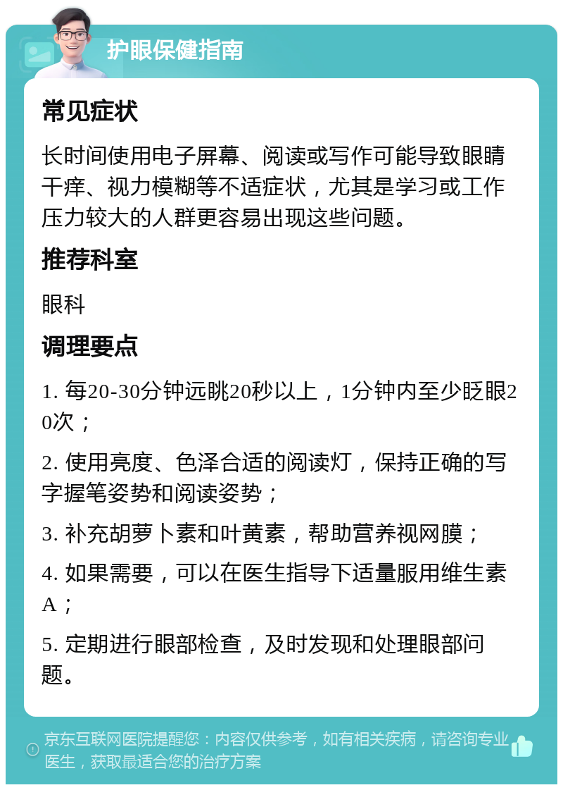 护眼保健指南 常见症状 长时间使用电子屏幕、阅读或写作可能导致眼睛干痒、视力模糊等不适症状，尤其是学习或工作压力较大的人群更容易出现这些问题。 推荐科室 眼科 调理要点 1. 每20-30分钟远眺20秒以上，1分钟内至少眨眼20次； 2. 使用亮度、色泽合适的阅读灯，保持正确的写字握笔姿势和阅读姿势； 3. 补充胡萝卜素和叶黄素，帮助营养视网膜； 4. 如果需要，可以在医生指导下适量服用维生素A； 5. 定期进行眼部检查，及时发现和处理眼部问题。